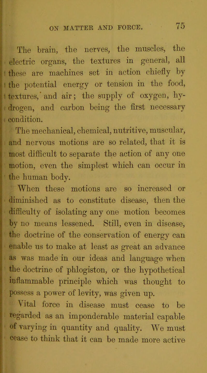 The brain, the nerves, the muscles, the electric organs, the textures in general, all these are machines set in action chiefly by i the potential energy or tension in the food, ! textures,' and air; the supply of oxygen, hy- drogen, and carbon being the first necessary . condition. The mechanical, chemical, nutritive, muscular, and nervous motions are so related, that it is most difficult to separate the action of any one motion, even the simplest which can occur in the human body. When these motions are so increased or diminished as to constitute disease, then the difficulty of isolating any one motion becomes by no means lessened. Still, even in disease, the doctrine of the conservation of energy can enable us to make at least as great an advance as was made in our ideas and language when the doctrine of phlogiston, or the hypothetical inflammable principle which was thought to possess a power of levity, was given up. \ ital force in disease must cease to be regarded as an imponderable material capable of varying in quantity and quality. We must cease to think that it can be made more active