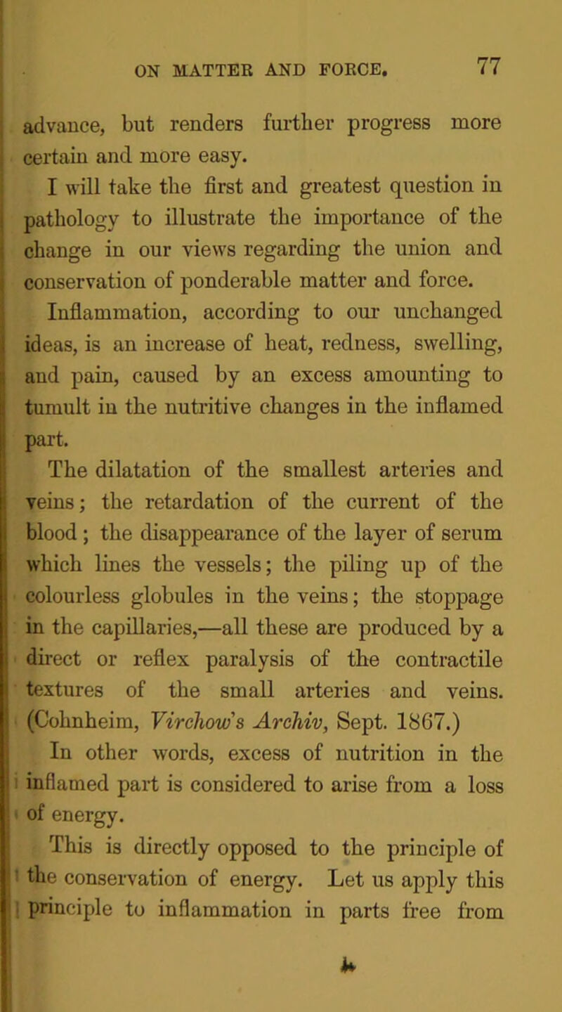 advance, but renders further progress more certain and more easy. I will take the first and greatest question in pathology to illustrate the importance of the change in our views regarding the union and conservation of ponderable matter and force. Inflammation, according to our unchanged ideas, is an increase of heat, redness, swelling, and pain, caused by an excess amounting to tumult in the nutritive changes in the inflamed part. The dilatation of the smallest arteries and veins; the retardation of the current of the blood ; the disappearance of the layer of serum which lines the vessels; the piling up of the colourless globules in the veins; the stoppage in the capillaries,—all these are produced by a ■ direct or reflex paralysis of the contractile ' textures of the small arteries and veins. (Cohnheim, Virchows Archiv, Sept. 1867.) In other words, excess of nutrition in the inflamed part is considered to arise from a loss of energy. This is directly opposed to the principle of the conservation of energy. Let us apply this principle to inflammation in parts free from k