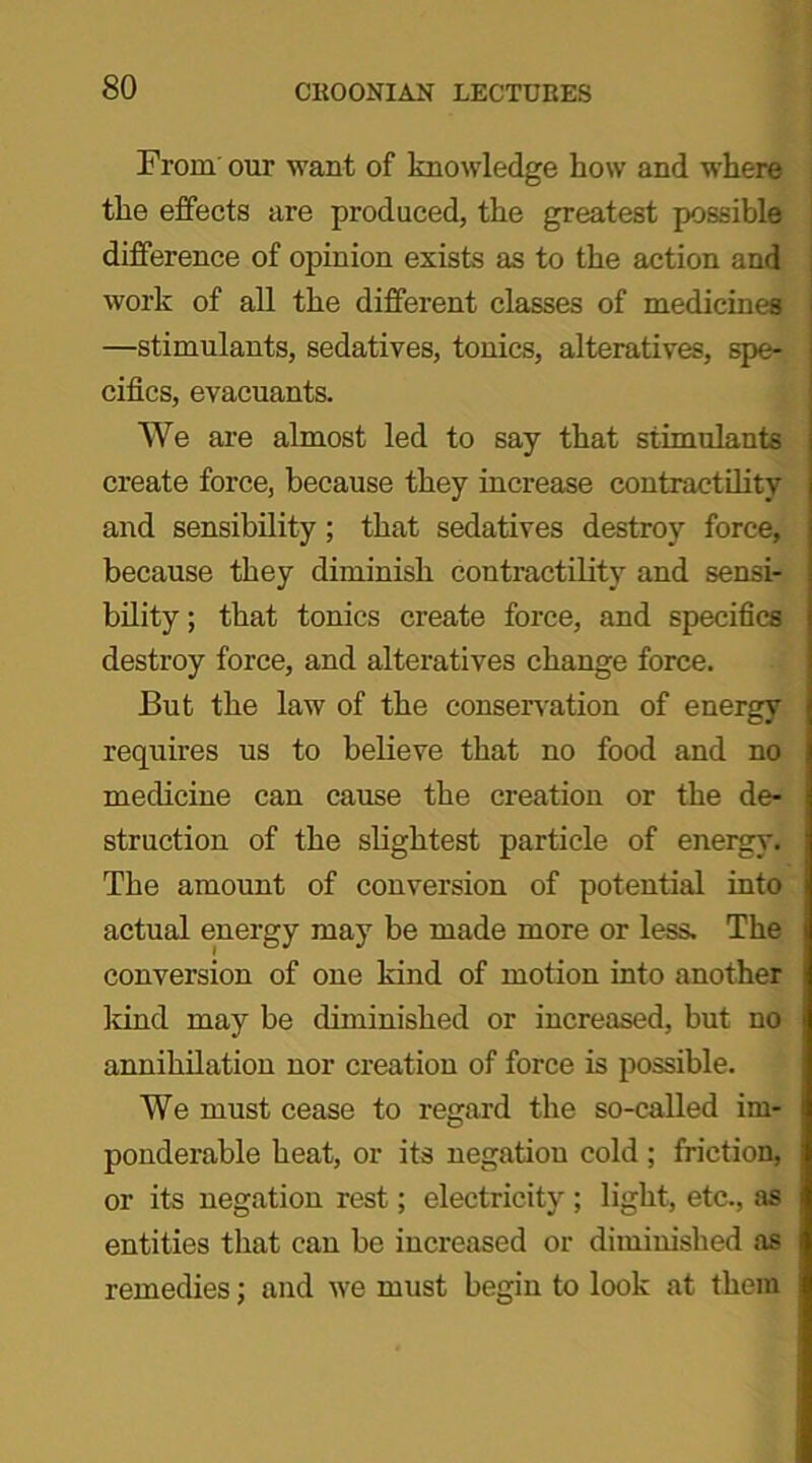 From our want of knowledge how and where the effects are produced, the greatest possible difference of opinion exists as to the action and work of all the different classes of medicines —stimulants, sedatives, tonics, alteratives, spe- cifics, evacuants. We are almost led to say that stimulants create force, because they increase contractility and sensibility; that sedatives destroy force, because they diminish contractility and sensi- bility ; that tonics create force, and specifics destroy force, and alteratives change force. But the law of the conservation of energy requires us to believe that no food and no medicine can cause the creation or the de- struction of the slightest particle of energy. The amount of conversion of potential into actual energy may be made more or less. The conversion of one kind of motion into another kind may be diminished or increased, but no annihilation nor creation of force is possible. We must cease to regard the so-called im- ponderable heat, or its negation cold ; friction, or its negation rest; electricity ; light, etc., as entities that can be increased or diminished as remedies; and we must begin to look at them