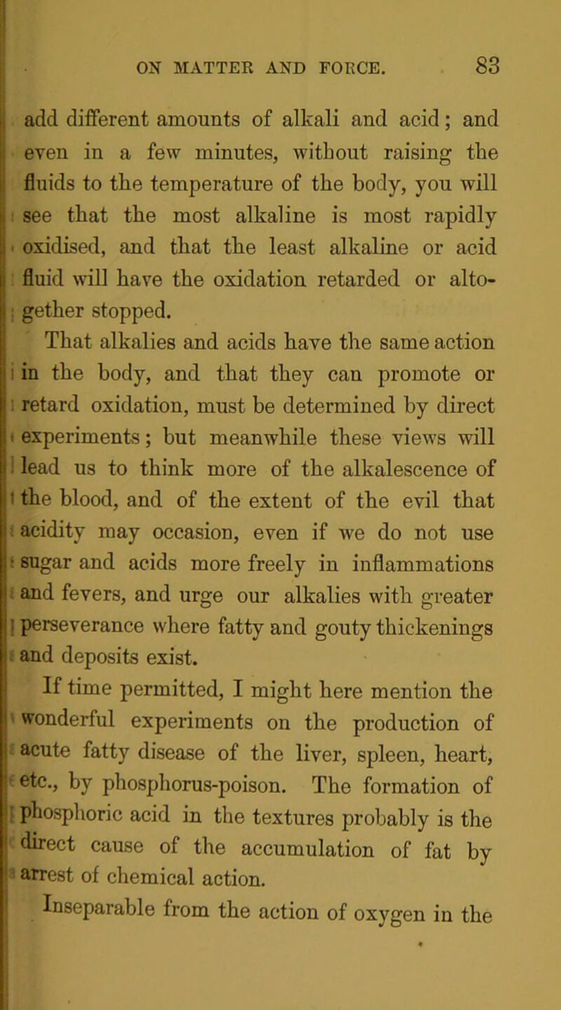 add different amounts of alkali and acid; and even in a few minutes, without raising the fluids to tlie temperature of the body, you will see that the most alkaline is most rapidly ■ oxidised, and that the least alkaline or acid fluid will have the oxidation retarded or alto- gether stopped. That alkalies and acids have the same action in the body, and that they can promote or retard oxidation, must be determined by direct t experiments; but meanwhile these views will lead us to think more of the alkalescence of t the blood, and of the extent of the evil that acidity may occasion, even if we do not use ; sugar and acids more freely in inflammations and fevers, and urge our alkalies with greater ! perseverance where fatty and gouty thickenings and deposits exist. If time permitted, I might here mention the ' wonderful experiments on the production of acute fatty disease of the liver, spleen, heart, etc., by phosphorus-poison. The formation of phosphoric acid in the textures probably is the direct cause of the accumulation of fat by arrest of chemical action. Inseparable from the action of oxygen in the