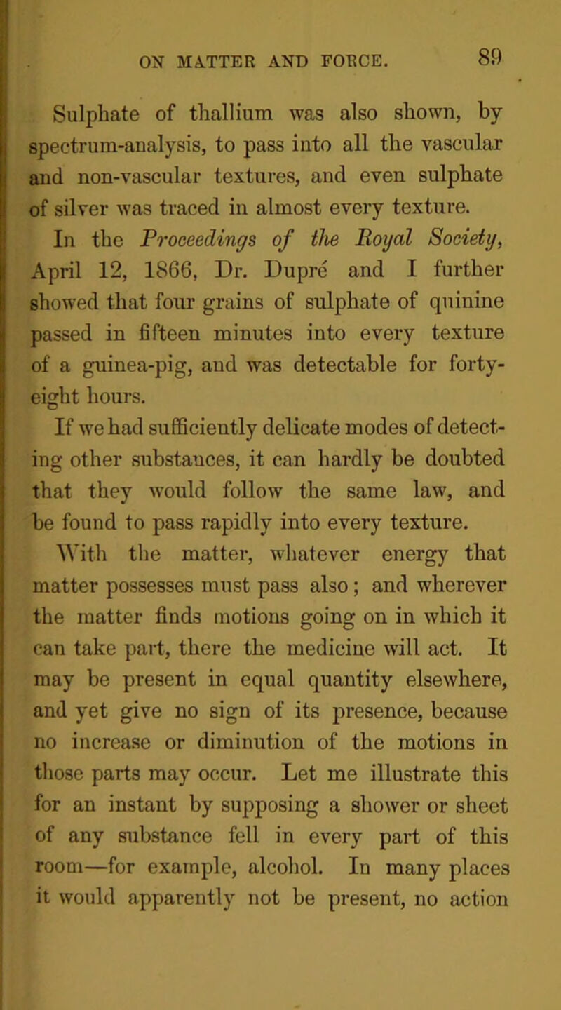 Sulphate of thallium was also shown, by spectrum-analysis, to pass into all the vascular and non-vascular textures, and even sulphate of silver was traced in almost every texture. In the Proceedings of the Royal Society, April 12, 1866, Dr. Dupre and I further showed that four grains of sulphate of quinine passed in fifteen minutes into every texture of a guinea-pig, and was detectable for forty- eight hours. If we had sufficiently delicate modes of detect- ing other substauces, it can hardly be doubted that they would follow the same law, and be found to pass rapidly into every texture. With the matter, whatever energy that matter possesses must pass also ; and wherever the matter finds motions going on in which it can take part, there the medicine will act. It may be present in equal quantity elsewhere, and yet give no sign of its presence, because no increase or diminution of the motions in those parts may occur. Let me illustrate this for an instant by supposing a shower or sheet of any substance fell in every part of this room—for example, alcohol. In many places it would apparently not be present, no action