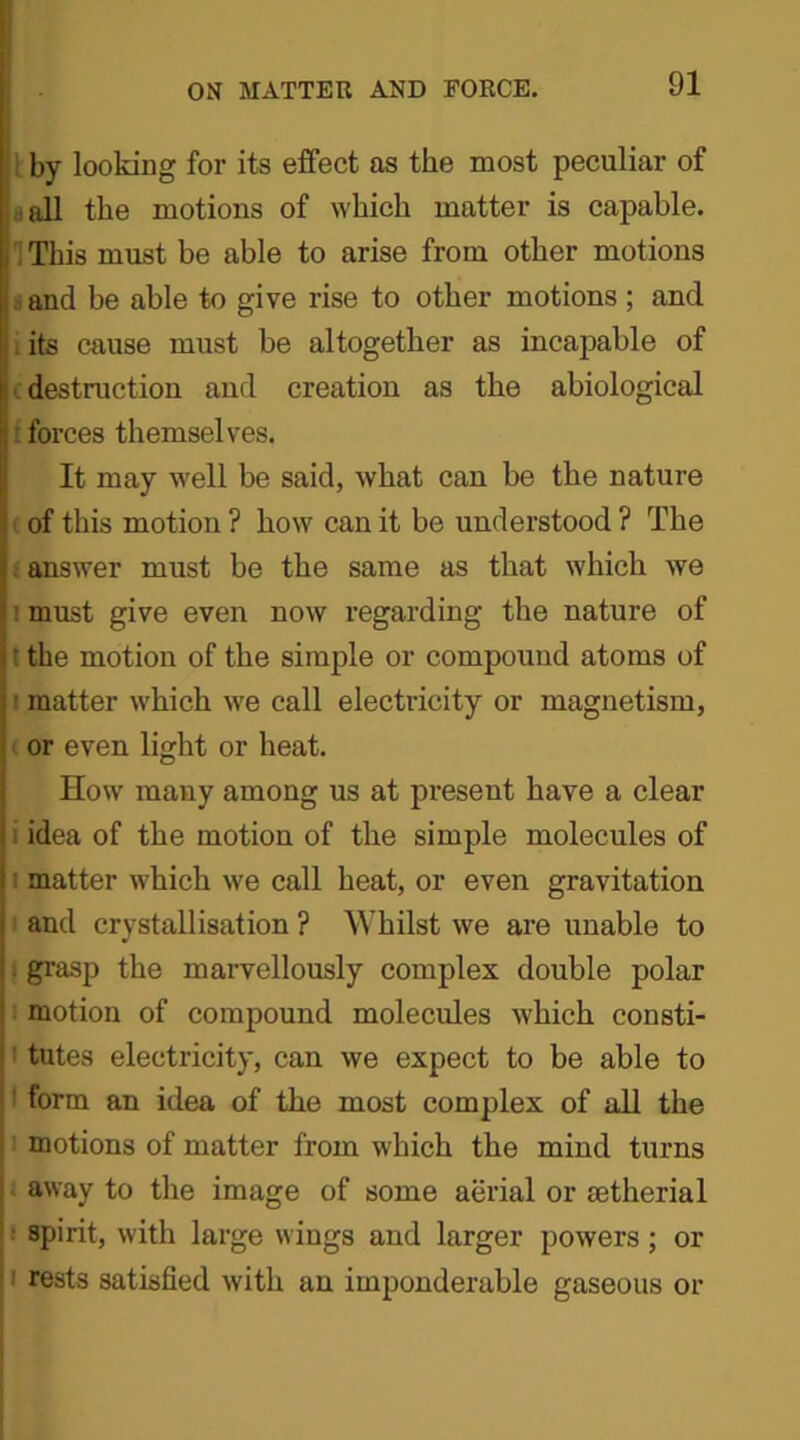 by looking for its effect as the most peculiar of all the motions of which matter is capable. 1 This must be able to arise from other motions and be able to give rise to other motions ; and its cause must be altogether as incapable of destruction and creation as the abiological forces themselves. It may well be said, what can be the nature of this motion ? how can it be understood ? The l answer must be the same as that which we must give even now regarding the nature of ' the motion of the simple or compound atoms of : matter which we call electricity or magnetism, or even light or heat. How many among us at present have a clear idea of the motion of the simple molecules of i matter which we call heat, or even gravitation and crystallisation ? Whilst we are unable to . grasp the marvellously complex double polar motion of compound molecules which consti- tutes electricity, can we expect to be able to form an idea of the most complex of all the motions of matter from which the mind turns away to the image of some aerial or setherial spirit, with large wings and larger powers; or 1 rests satisfied with an imponderable gaseous or