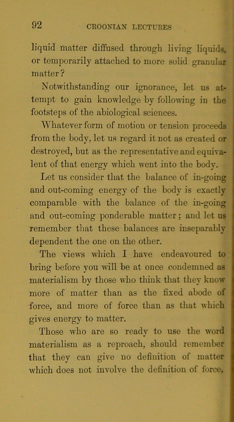 liquid matter diffused through living liquids, or temporarily attached to more solid granular matter? Notwithstanding our ignorance, let us at- tempt to gain knowledge by following in the footsteps of the abiological sciences. Whatever form of motion or tension proceeds from the body, let us regard it not as created or destroyed, but as the representative and equiva- lent of that energy which went into the body. Let us consider that the balance of in-going and out-coming energy of the body is exactly comparable with the balance of the in-going and out-coming ponderable matter; and let us remember that these balances are inseparably dependent the one on the other. The views which I have endeavoured to bring before you will be at once condemned as materialism by those who think that they know more of matter than as the fixed abode of force, and more of force than as that which gives energy to matter. Those who are so ready to use the word materialism as a reproach, should remember that they can give no definition of matter wdiich does not involve the definition of force,