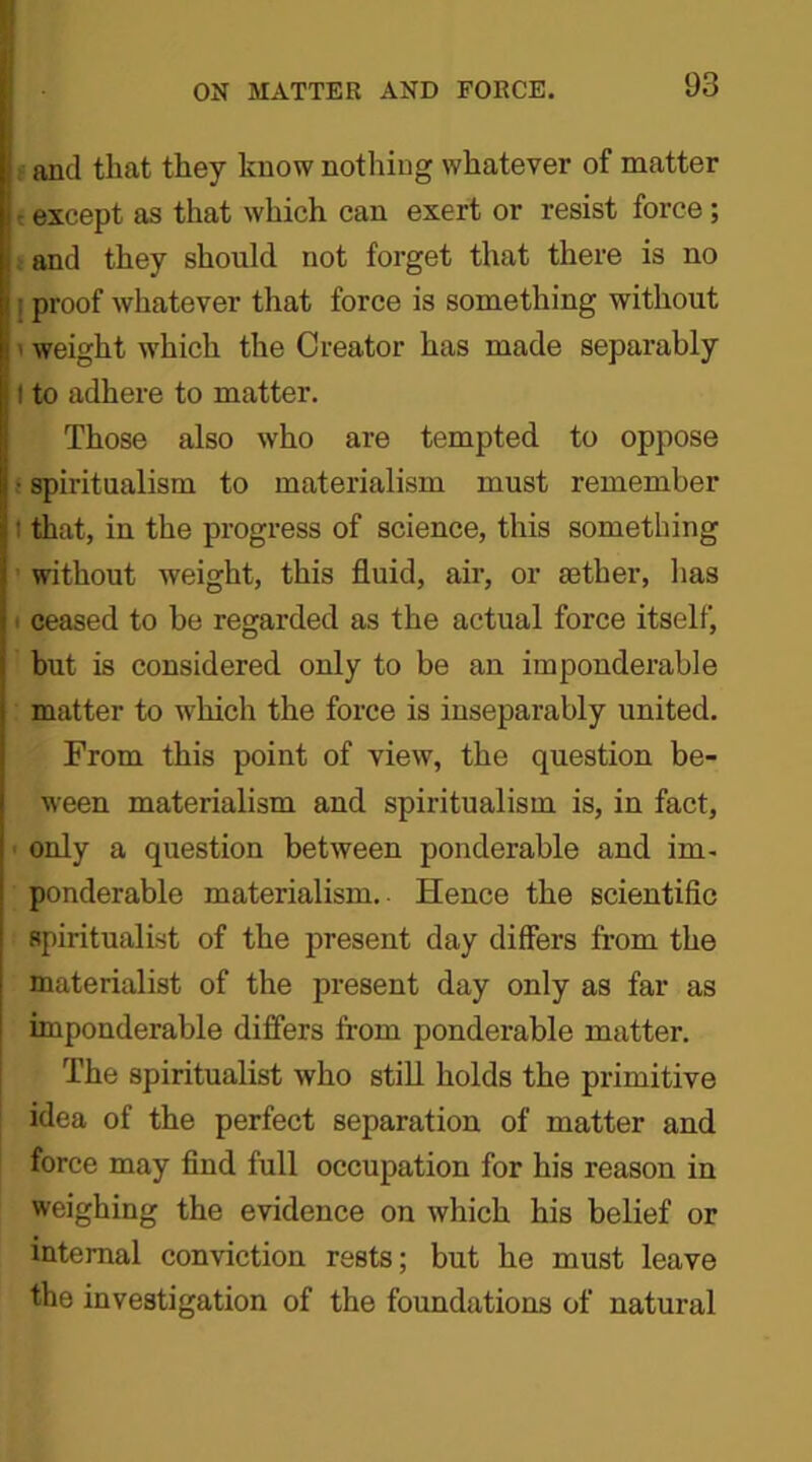 and that they know nothing whatever of matter • except as that which can exert or resist force ; and they should not forget that there is no ; proof whatever that force is something without weight which the Creator has made separably ! to adhere to matter. Those also who are tempted to oppose • spiritualism to materialism must remember i that, in the progress of science, this something without weight, this fluid, air, or aether, has i ceased to be regarded as the actual force itself, but is considered only to be an imponderable matter to which the force is inseparably united. From this point of view, the question be- ween materialism and spiritualism is, in fact, only a question between ponderable and im- ponderable materialism.. Hence the scientific spiritualist of the present day differs from the materialist of the present day only as far as imponderable differs from ponderable matter. The spiritualist who still holds the primitive idea of the perfect separation of matter and force may find full occupation for his reason in weighing the evidence on which his belief or internal conviction rests; but he must leave the investigation of the foundations of natural