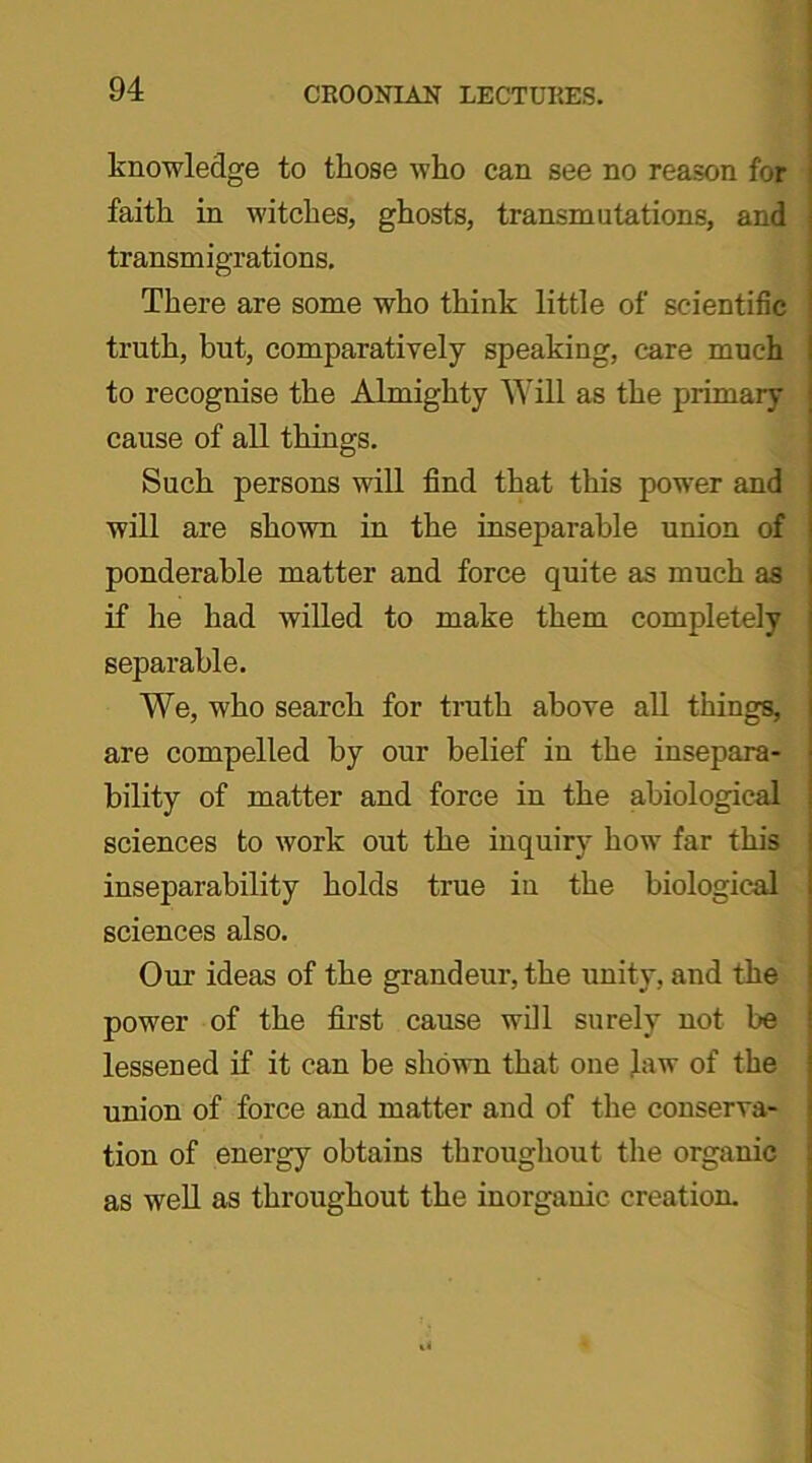 knowledge to those who can see no reason for faith in witches, ghosts, transmutations, and j transmigrations. There are some who think little of scientific ’ truth, but, comparatively speaking, care much j to recognise the Almighty Will as the primary ; cause of all things. Such persons will find that this power and i will are shown in the inseparable union of ponderable matter and force quite as much as j if he had willed to make them completely j separable. We, who search for truth above all things, | are compelled by our belief in the insepara- bility of matter and force in the abiological sciences to work out the inquiry how far this inseparability holds true in the biological sciences also. Our ideas of the grandeur, the unity, and the power of the first cause will surely not be lessened if it can be shown that one Jaw of the union of force and matter and of the conserva- tion of energy obtains throughout the organic as well as throughout the inorganic creation.