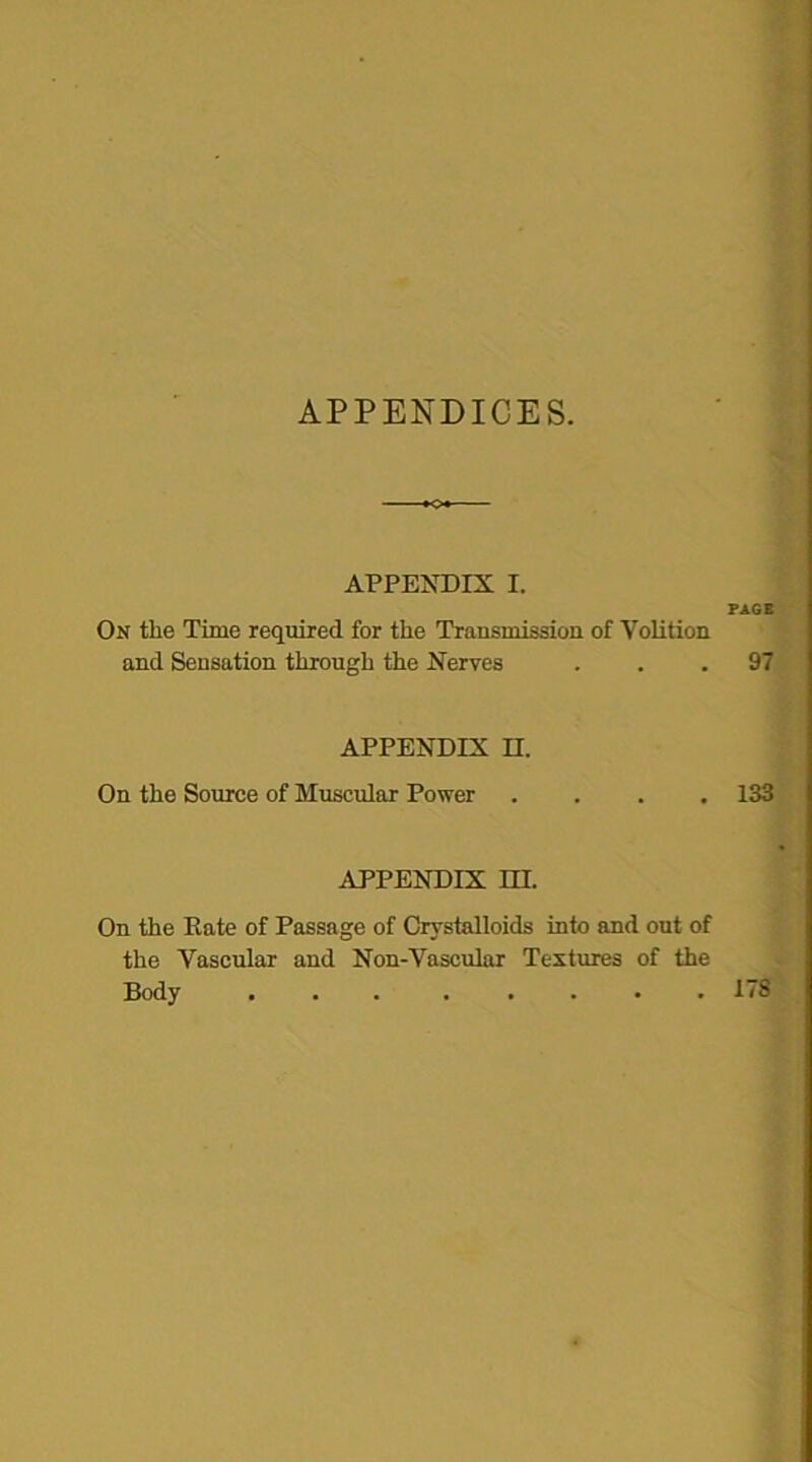 APPENDIX I. On the Time required for the Transmission of Volition and Sensation through the Nerves APPENDIX II. On the Source of Muscular Power APPENDIX HI. On the Kate of Passage of Crystalloids into and out of the Vascular and Non-Vascular Textures of the Body ... PAGE 97 133 ITS