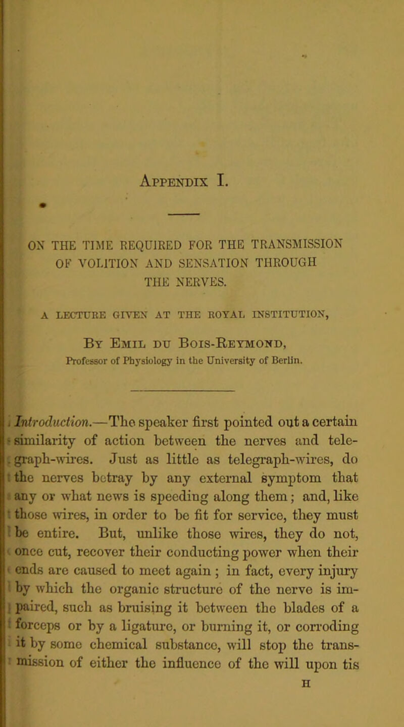 ON THE TIME REQUIRED FOR THE TRANSMISSION OF VOLITION AND SENSATION THROUGH THE NERVES. A LECTURE GIVEN AT THE ROYAL INSTITUTION, By Emil du Bois-Reymond, Professor of Physiology in the University of Berlin. . Introduction.—Tlie speaker first pointed out a certain ‘similarity of action between the nerves and tele- . graph-wires. Just as little as telegraph-wires, do : the nerves betray by any external symptom that any or what news is speeding along them; and, like '■ those wires, in order to be fit for service, they must be entire. But, unlike those wires, they do not, once cut, recover their conducting power when their ends are caused to meet again ; in fact, every injury by which the organic structure of the nerve is im- ] paired, such as bruising it between the blades of a i forceps or by a ligature, or burning it, or corroding it by some chemical substance, will stop the trans- 1 mission of either the influence of the will upon tis H