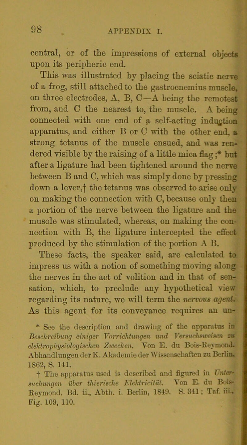 central, or of the impressions of external objects upon its peripheric end. This was illustrated by placing the sciatic nerve of a frog, still attached to the gastrocnemius muscle, on three electrodes, A, B, C—A being the remotest from, and C the nearest to, the muscle. A being connected with one end of a self-acting induction apparatus, and either B or C with the other end, a strong tetanus of the muscle ensued, and was ren- dered visible by the raising of a little mica flag ;* but after a ligature had been tightened around the nerve between B and C, which was simply done by pressing down a lever,j the tetanus was observed to arise only on making the connection with C, because only then a portion of the nerve between the ligature and the muscle was stimulated, whereas, on making the con- nection with B, the ligature intercepted the efiecfc produced by the stimulation of the portion A B. These facts, the speaker said, are calculated to impress us with a notion of something moving along the nerves in the act of volition and in that of sen- sation, which, to preclude any hypothetical view regarding its nature, we will term the nervous agent. As this agent for its conveyance requires an un- * See the description and drawing of the apparatus in Beschreibung einiger Vorrichtungen und Yersuehsweisen zu elelitrophysiologisclien Zweclcen. Von E. du Bois-ReymonJ. Abhaudlungen der K. Akadcwie der Vissenschaften zu Berlin, 1862, S. 141. f The apparatus used is described and figured in Untcr- sucliungen iiber thierische Elektricitat, Von E. du Bois- Reymond. Bd. ii., Abtli. i. Berlin, 1S49. S. 341; Taf. iii., Fisr. 109. 110.