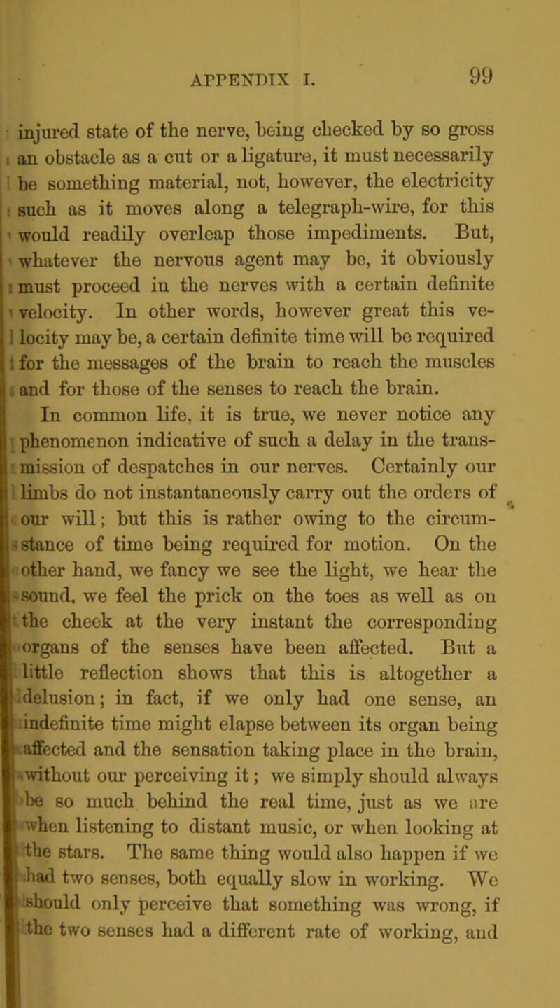 injured state of the nerve, being checked by so gross : an obstacle as a cut or a ligature, it must necessarily be something material, not, however, the electricity : such as it moves along a telegraph-wire, for this ’ would readily overleap those impediments. But, ■ whatever the nervous agent may be, it obviously : must proceed in the nerves with a certain definite ’ velocity. In other words, however great this ve- locity may be, a certain definite time will be required for the messages of the brain to reach the muscles and for those of the senses to reach the brain. In common life, it is true, we never notice any j phenomenon indicative of such a delay in the trans- i mission of despatches in our nerves. Certainly our I limbs do not instantaneously carry out the orders of our will; but this is rather owing to the circum- s stance of time being required for motion. On the other hand, we fancy we see the light, we hear the ' sound, we feel the prick on the toes as well as on • the cheek at the very instant the corresponding organs of the senses have been affected. But a \ little reflection shows that this is altogether a .delusion; in fact, if we only had one sense, an indefinite time might elapse between its organ being i affected and the sensation taking place in the brain, ■without our perceiving it; we simply should always I be so much behind the real time, just as we are | when listening to distant music, or when looking at I the stars. The same thing would also happen if we || had two senses, both equally slow in working. We || should only perceive that something was wrong, if |‘ the two senses had a different rate of working, and