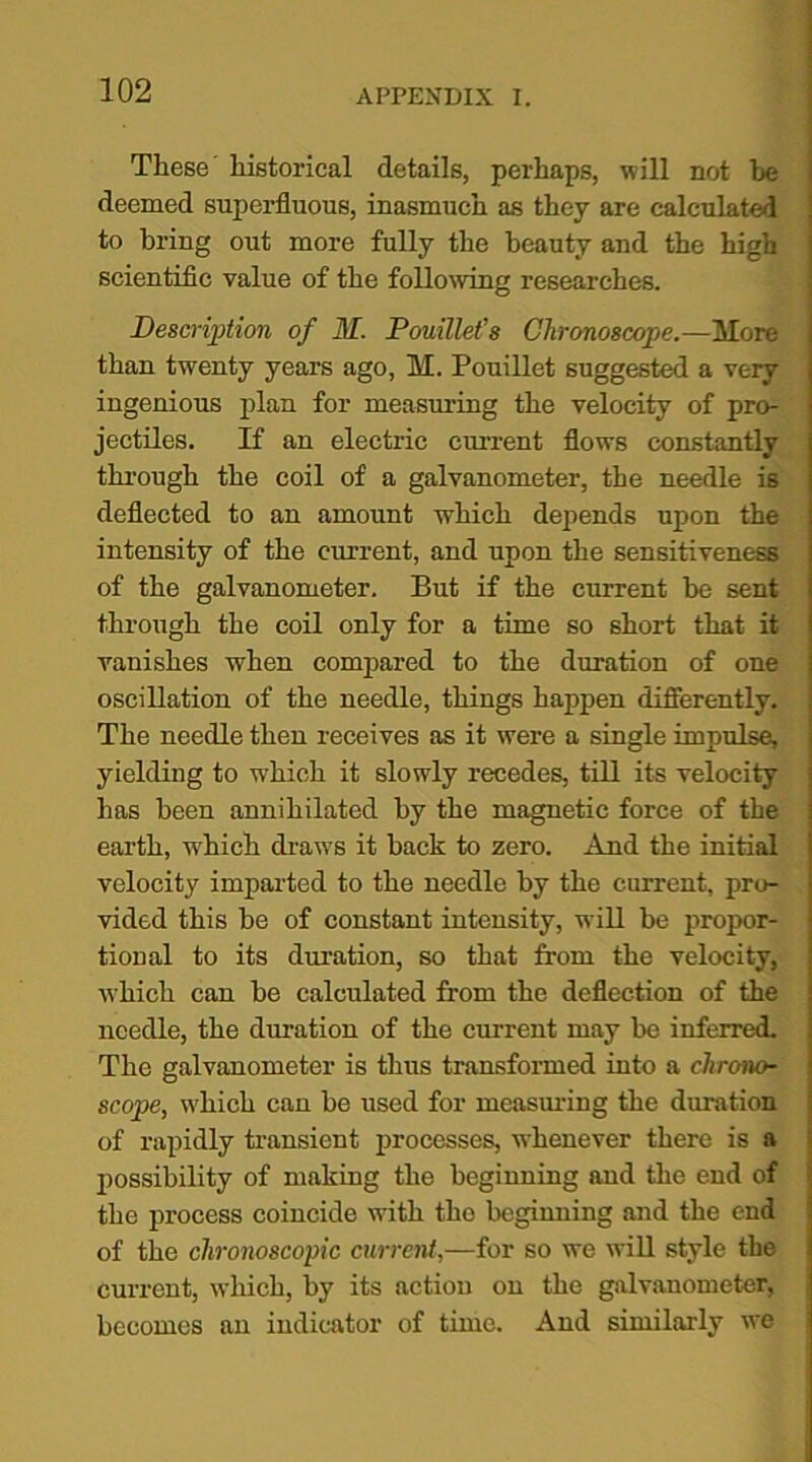 These historical details, perhaps, will not be deemed superfluous, inasmuch as they are calculated to bring out more fully the beauty and the high scientific value of the following researches. Description of M. Pouillefs Chronoscope.—More than twenty years ago, M. Pouillet suggested a very ingenious plan for measuring the velocity of pro- jectiles. If an electric current flows constantly through the coil of a galvanometer, the needle is deflected to an amount which depends upon the intensity of the current, and upon the sensitiveness of the galvanometer. But if the current be sent through the coil only for a time so short that it vanishes when compared to the duration of one oscillation of the needle, things happen differently. The needle then receives as it were a single impulse, yielding to which it slowly recedes, till its velocity has been annihilated by the magnetic force of the earth, w'hich draws it back to zero. And the initial velocity imparted to the needle by the current, pro- vided this be of constant intensity, will be propor- tional to its duration, so that from the velocity, which can be calculated from the deflection of the needle, the duration of the current may be inferred. The galvanometer is thus transformed into a chrono- scope, which can be used for measuring the duration of rapidly transient processes, whenever there is a possibility of making the beginning and the end of the process coincide with the beginning and the end of the chronoscopic current,—for so we will style the Current, which, by its action on the galvanometer, becomes an indicator of time. And similarly we
