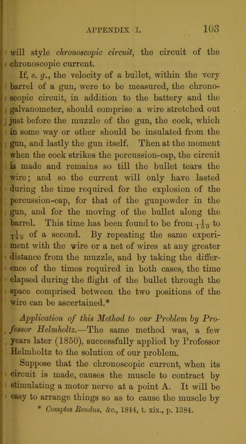 will style chronoscopic circuit, tlie circuit of the . chronoscopic current. If, e. g., the velocity of a bullet, within the very 1 barrel of a gun, were to be measured, the chrono- : scopic circuit, in addition to the battery and the j galvanometer, should comprise a wire stretched out just before the muzzle of the gun, the cock, which in some way or other should be insulated from the j gun, and lastly the gun itself. Then at the moment when the cock strikes the percussion-cap, the circuit is made and remains so till the bullet tears the wire; and so the current will only have lasted during the time required for the explosion of the percussion-cap, for that of the gunpowder in the gun, and for the moving of the bullet along the barrel. This time has been found to be from to of a second. By repeating the same experi- ment with the wire or a net of wires at any greater • distance from the muzzle, and by taking the differ- ' ence of the times required in both cases, the time elapsed during the flight of the bullet through the space comprised between the two positions of the wire can be ascertained.* Application of this Method to our Problem by Pro- fessor Helmholtz.—The same method was, a few , years later (1850), successfully applied by Professor Helmholtz to the solution of our problem. Suppose that the chronoscopic current, when its ( circuit is made, causes the muscle to contract by stimulating a motor nerve at a point A. It will bo easy to arrange things so as to cause the muscle by * Comptes Eendus, &c., 1814, t. xix., p. 1384.