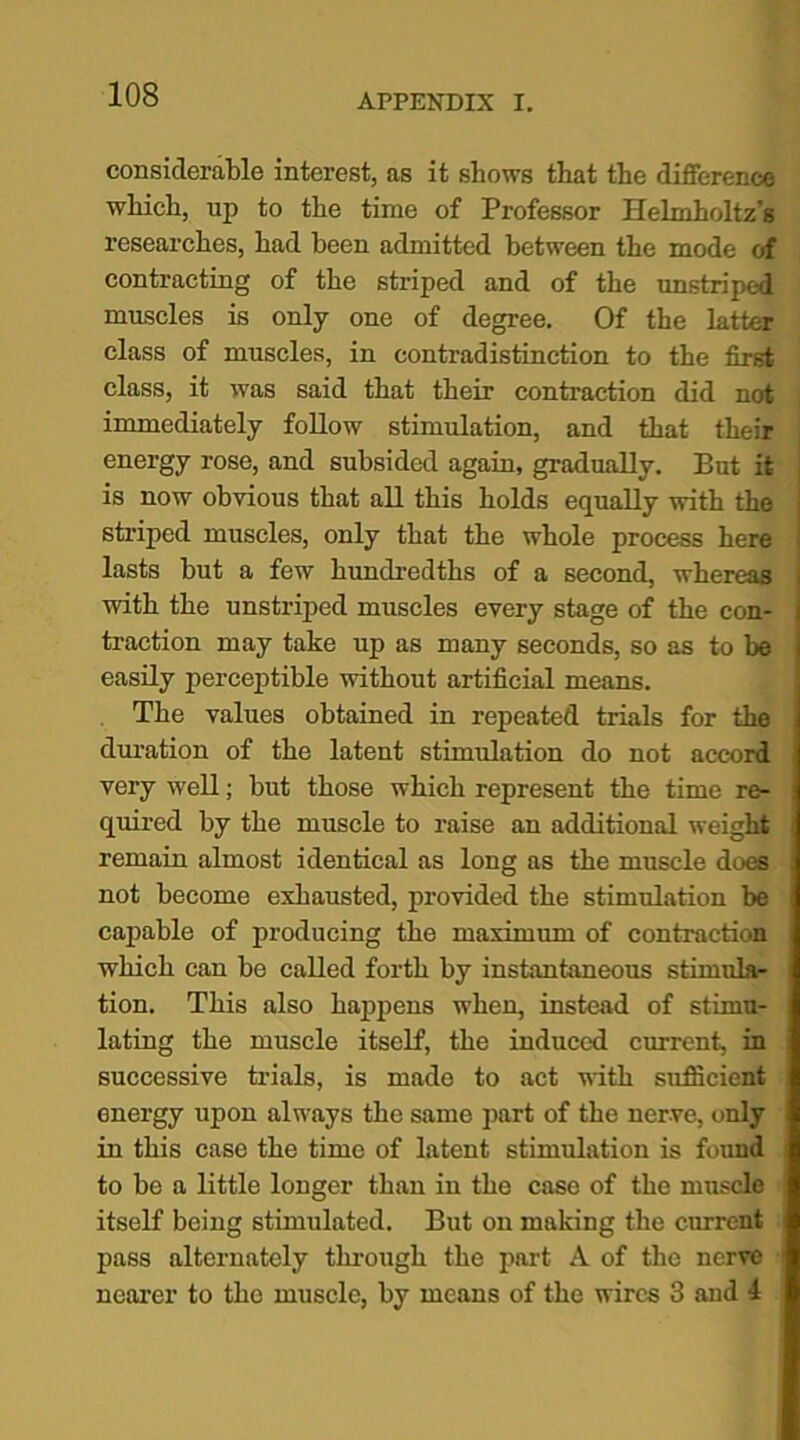 considerable interest, as it shows that the difference which, up to the time of Professor Helmholtz's researches, had been admitted between the mode of contracting of the striped and of the unstriped muscles is only one of degree. Of the latter class of muscles, in contradistinction to the first class, it was said that their contraction did not immediately follow stimulation, and that their energy rose, and subsided again, gradually. But it is now obvious that all this holds equally with the striped muscles, only that the whole process here lasts but a few hundredths of a second, whereas with the unstriped muscles every stage of the con- traction may take up as many seconds, so as to be easily perceptible without artificial means. The values obtained in repeated trials for the duration of the latent stimulation do not accord very well; but those which represent the time re- quired by the muscle to raise an additional weight remain almost identical as long as the muscle does not become exhausted, provided the stimulation be capable of producing the maximum of contraction which can be called forth by instantaneous stimula- tion. This also happens when, instead of stimu- lating the muscle itself, the induced current, in successive trials, is made to act with sufficient energy upon always the same part of the nerve, only in this case the time of latent stimulation is found to be a little longer than in the case of the muscle itself being stimulated. But on making the current pass alternately through the part A of the nerve nearer to the muscle, by means of the wires 3 and 4