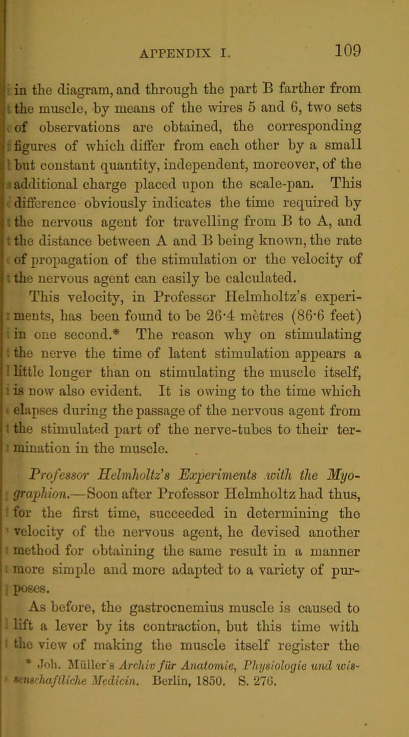 in the diagram, and through the part B farther from the muscle, by means of the wires 5 and 6, two sets of observations are obtained, the corresponding t figures of which ditfer from each other by a small but constant quantity, independent, moreover, of the i additional charge placed upon the scale-pan. This difference obviously indicates the time required by t the nervous agent for travelling from B to A, and : the distance between A and B being known, the rate of propagation of the stimulation or the velocity of : the nervous agent can easily be calculated. This velocity, in Professor Helmholtz’s experi- i ments, has been found to be 26-4 metres (86-6 feet) in one second.* The reason why on stimulating : the nerve the time of latent stimulation appears a i little longer than on stimulating the muscle itself, : is now also evident. It is owing to the time which elapses during the passage of the nervous agent from ! the stimulated part of the nerve-tubes to their ter- : mination in the muscle. Professor Helmholtz’s Experiments with the Myo- graphion.—Soon after Professor Helmholtz had thus, for the first time, succeeded in determining the velocity of the nervous agent, he devised another method for obtaining the same result in a manner more simple and more adapted to a variety of pur- j poses. As before, the gastrocnemius muscle is caused to lift a lever by its contraction, but this time with the view of making the muscle itself register the * Joh. Muller's Archiv fur Anatomic, Physiologic und ivis- ■ senschuflliche Medicin. Berlin, 1850. S. 276.