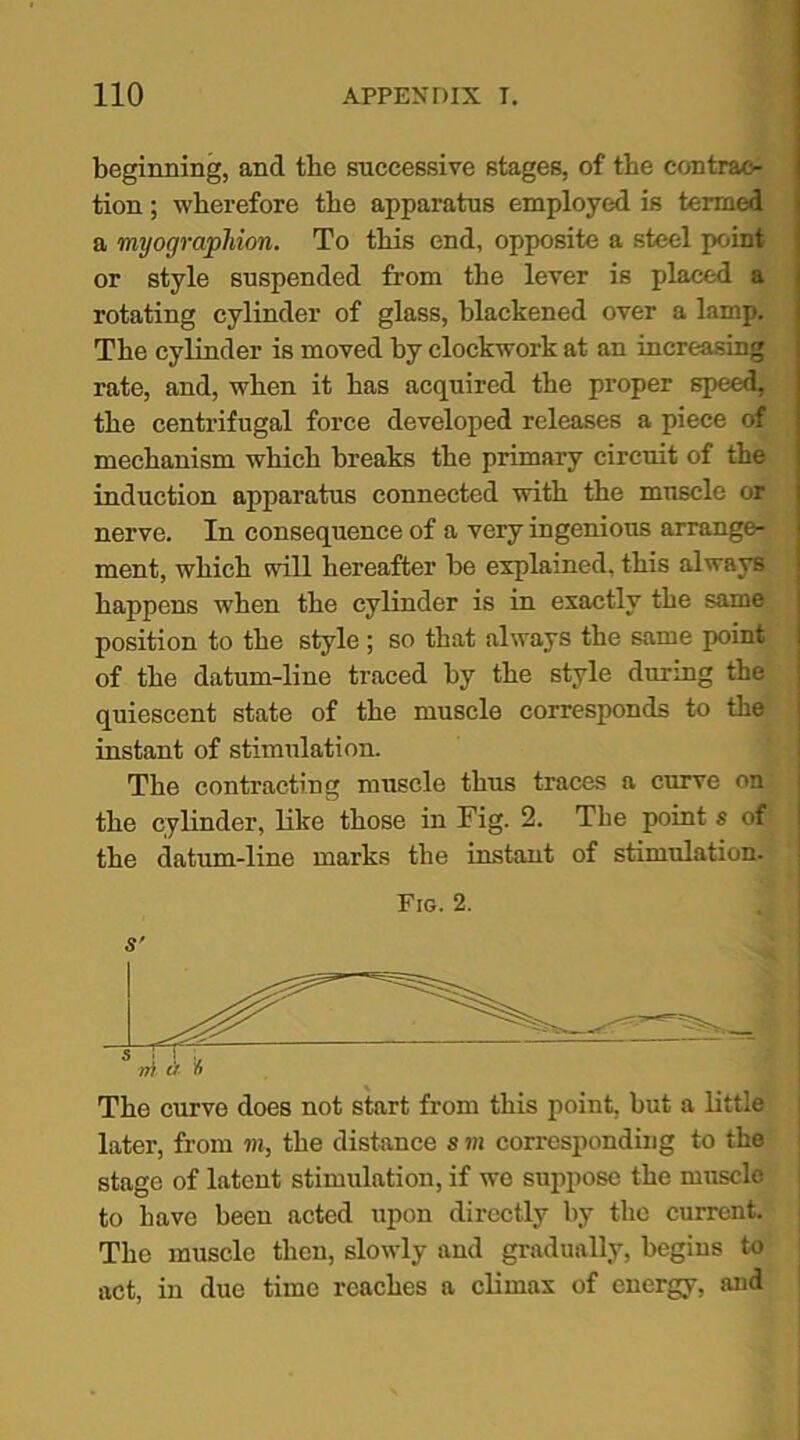 beginning, ancl tbe successive stages, of the contrac- tion ; wherefore the apparatus employed is termed a myographion. To this end, opposite a steel point or style suspended from the lever is placed a rotating cylinder of glass, blackened over a lamp. The cylinder is moved by clockwork at an increasing rate, and, when it has acquired the proper speed, the centrifugal force developed releases a piece of mechanism which breaks the primary circuit of the induction apparatus connected with the muscle or nerve. In consequence of a very ingenious arrange- ment, which will hereafter be explained, this always happens when the cylinder is in exactly the same position to the style; so that always the same point of the datum-line traced by the style during the quiescent state of the muscle corresponds to the instant of stimulation. The contracting muscle thus traces a curve on the cylinder, like those in Fig. 2. The point s of the datum-line marks the instant of stimulation. Fig. 2. s' nr t'r The curve does not start from this point, but a little later, from m, the distance s m corresponding to the stage of latent stimulation, if wo suppose the muscle to have been acted upon directly by the current. The muscle then, slowly and gradually, begins to act, in due time reaches a climax of energy, and