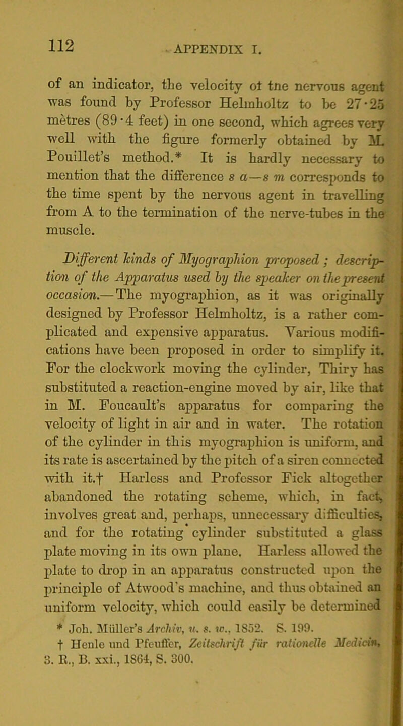 of an indicator, the velocity ot tne nervous agent was found by Professor Helmholtz to be 27‘25 metres (89 • 4 feet) in one second, which agrees very well with the figure formerly obtained by M. Pouillet’s method.* It is hardly necessary to mention that the difference s a—s m corresponds to the time spent by the nervous agent in travelling from A to the termination of the nerve-tubes in the muscle. Different kinds of Myographion proposed ; descrip- tion of the Apparatus used by the speaker on the present occasion.— The myographion, as it was originally designed by Professor Helmholtz, is a rather com- plicated and expensive apparatus. Various modifi- cations have been proposed in order to simplify it. For the clockwork moving the cylinder, Thiry has substituted a reaction-engine moved by air, like that in M. Foucault’s apparatus for comparing the velocity of light in air and in water. The rotation of the cylinder in this myographion is uniform, and its rate is ascertained by the pitch of a siren connected with it.f Harless and Professor Fick altogether abandoned the rotating scheme, which, in fact, involves great and, perhaps, unnecessary difficulties, and for the rotating cylinder substituted a glass plate moving in its own plane. Harless allowed the plate to drop in an apparatus constructed upon the principle of Atwood’s machine, and thus obtained an uniform velocity, which could easily be determined * Job. Miillcr’s Archiv, u. s. to., 1852. S. 199. t Henle und Pfeuffer, Zeitschrift fiir rationclle Medicin, 3. R., B. xxi., 1861, S. 300.