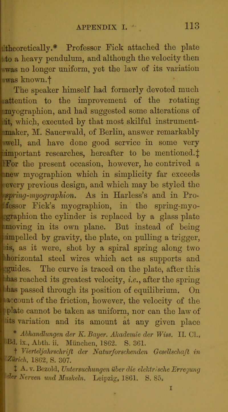 •.'theoretically.* Professor Fick attached the plate .to a heavy pendulum, and although the velocity then ■was no longer uniform, yet the law of its variation was known, f The speaker himself had formerly devoted much attention to the improvement of the rotating myographion, and had suggested some alterations of it, which, executed by that most skilful instrument- nmaker, M. Sauerwald, of Berlin, answer remarkably well, and have done good service in some very ^important researches, hereafter to be mentioned.! IFor the present occasion, however, he contrived a new myographion which in simplicity far exceeds every previous design, and which may be styled the sprimj-myographion. As in Harless’s and in Pro- cessor Fick’s myographion, in the spring-myo- .graphion the cylinder is replaced by a glass plate moving in its own plane. But instead of being impelled by gravity, the plate, on pulling a trigger, •is, as it were, shot by a spiral spring along two ■ horizontal steel wires whicli act as supports and .guides. The curve is traced on the plate, after this has reached its greatest velocity, i.e., after the spring has passed through its position of equilibrium. On (account of the friction, however, the velocity of the plate cannot be taken as uniform, nor can the law of its variation and its amount at any given place * Abhandlungen der K.Bayer. Akademie der Wise. II. Cl., -Bd. ix„ Abth. ii. Miinclien, 1862. S. 361. t Viertdjdhrschrift der Naturforschenden Geselhchaft in Zirich, 1862, S. 307. 1 A. v. Bezold, Untersucliungen iiher die elelctrische Erregung der Nerven und Muskeln. Leipzig, 1861. S. 85. I