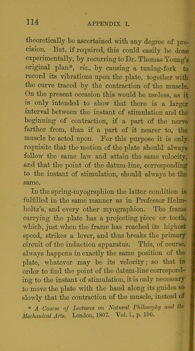 theoretically be ascertained with any degree of pre- cision. But, if required, this could easily be done experimentally, by recurring to Dr. Thomas Young’s original plan*, viz., by causing a tuning-fork to record its vibrations upon the plate, together with the curve traced by the contraction of the muscle. On the present occasion this would be useless, as it is only intended to show that there is a larger j interval between the instant of stimulation and the beginning of contraction, if a part of the nerve farther from, than if a part of it nearer to, the muscle be acted upon. For this purpose it is only requisite that the motion of the plate should always follow the same law and attain the same velocity, and that the point of the datum-line, corresponding to the instant of stimulation, should always be the same. In the spring-myographion the latter condition is fulfilled in the same manner as in Professor Helm- holtz’s, and every other myograpliion. The frame carrying the plate has a projecting piece or tooth, which, just when the frame has reached its highest speed, strikes a lever, and thus breaks the primaiy circuit of the induction apparatus. This, of course, always happens in exactly the same position of the plate, whatever may be its velocity; so that in order to find the point of the datum-line correspond- ing to the instant of stimulation, it is only necessary to move the plate with the hand along its guides so slowly that the contraction of the muscle, instead of * A Course of Lectures on Natural Philosophy and the Mechanical Arts. London, 1807. Vol. i., p. 190.
