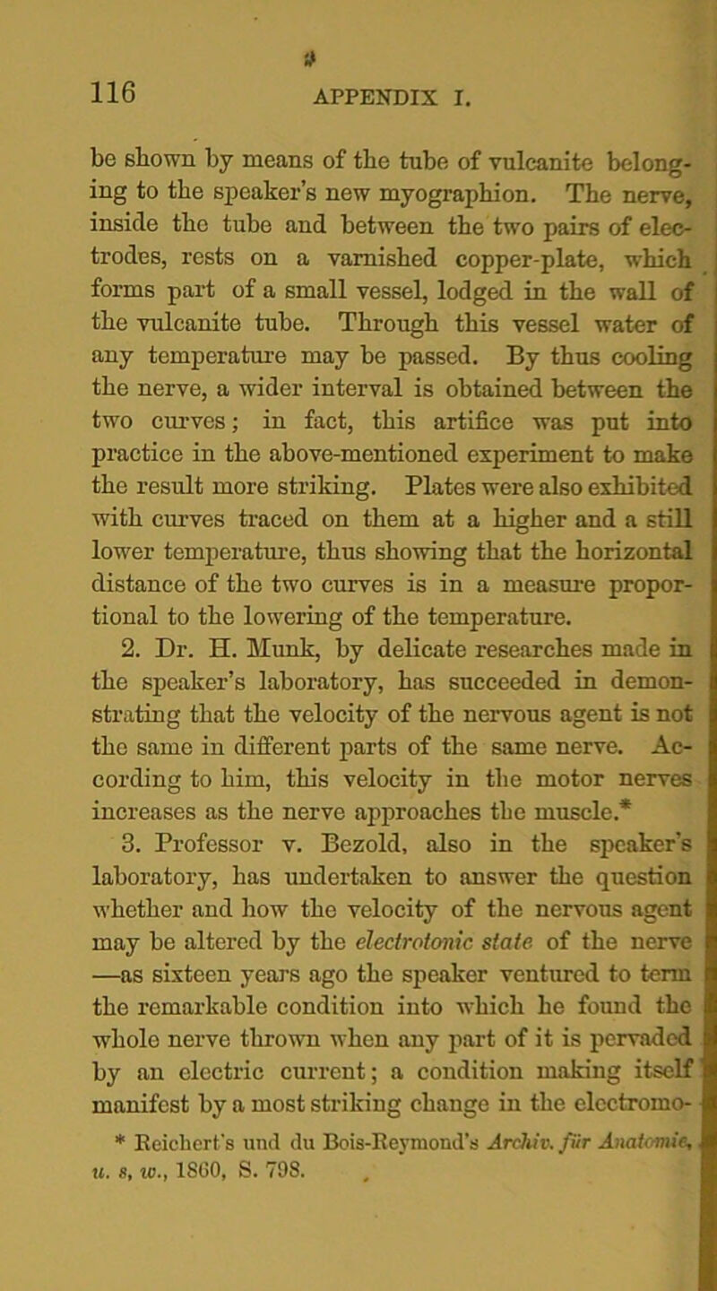 * be shown by means of the tube of vulcanite belong- ing to the speaker’s new myographion. The nerve, inside the tube and between the two pairs of elec- trodes, rests on a varnished copper-plate, which forms part of a small vessel, lodged in the wall of the vulcanite tube. Through this vessel water of any temperature may be passed. By thus cooling the nerve, a wider interval is obtained between the two curves; in fact, this artifice was put into practice in the above-mentioned experiment to make the result more striking. Plates were also exhibited with curves traced on them at a higher and a still lower temperature, thus showing that the horizontal distance of the two curves is in a measure propor- tional to the lowering of the temperature. 2. Dr. H. Munk, by delicate researches made in the speaker’s laboratory, has succeeded in demon- strating that the velocity of the nervous agent is not the same in different parts of the same nerve. Ac- cording to him, this velocity in the motor nerves increases as the nerve approaches the muscle* 3. Professor v. Bezold, also in the speaker’s laboratory, has undertaken to answer the question whether and how the velocity of the nervous agent may be altered by the electroionic state of the nerve —as sixteen years ago the speaker ventured to term the remarkable condition into which he found the whole nerve thrown when any part of it is pervaded by an electric current; a condition making itself manifest by a most striking change in the elcctromo- * Eeichert's und du Bois-Rejniond’s Archiv. fur Anatomic,, u. to., 1SG0, S. 798.