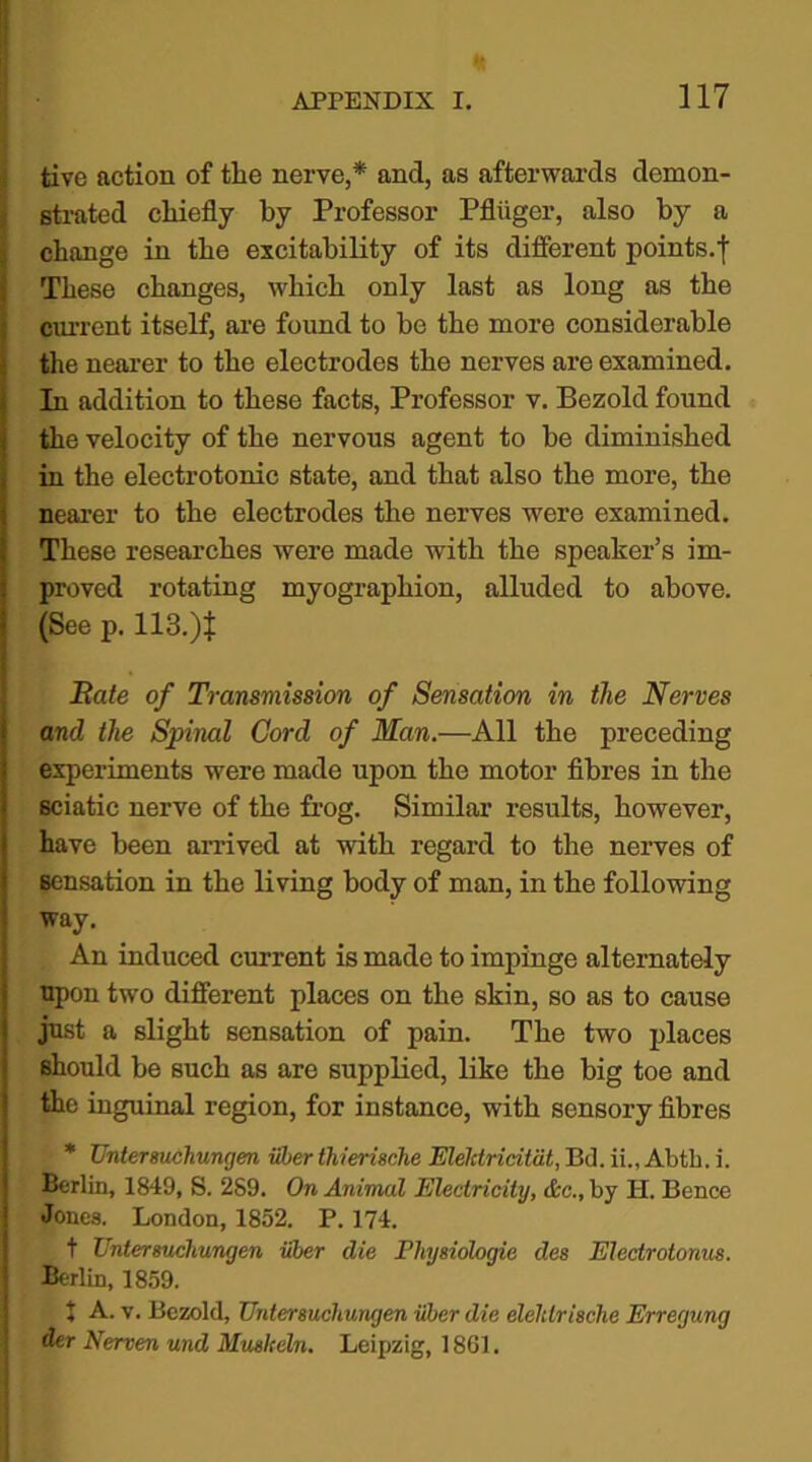 ft fcive action of the nerve,* and, as afterwards demon- strated chiefly by Professor Pfliiger, also by a change in the excitability of its different points.t These changes, which only last as long as the current itself, are found to be the more considerable the nearer to the electrodes the nerves are examined. In addition to these facts, Professor v. Bezold found the velocity of the nervous agent to he diminished in the electrotonic state, and that also the more, the nearer to the electrodes the nerves were examined. These researches were made with the speaker’s im- proved rotating myographion, alluded to above. (See p. 113.)t Bate of Transmission of Sensation in the Nerves and the Spinal Cord of Man.—All the preceding experiments were made upon the motor fibres in the sciatic nerve of the frog. Similar results, however, have been arrived at with regard to the nerves of Bensation in the living body of man, in the following way. An induced current is made to impinge alternately upon two different places on the skin, so as to cause just a slight sensation of pain. The two places should be Buch as are supplied, like the big toe and the inguinal region, for instance, with sensory fibres * Untersuchunyen iiber thierisclie Elelctricitdt, Bd. ii„ Abth. i. Berlin, 1849, S. 2S9. On Animal Electricity, &c., by H. Bence Jones. London, 1852. P. 174. t Untersuchunyen iiber die Physiologic des Electrotonus. Berlin, 1859. X A. v. Bezold, Untersuchunyen iiber die elelilrische Erreyung der Nerven und Muskeln. Leipzig, 1861.