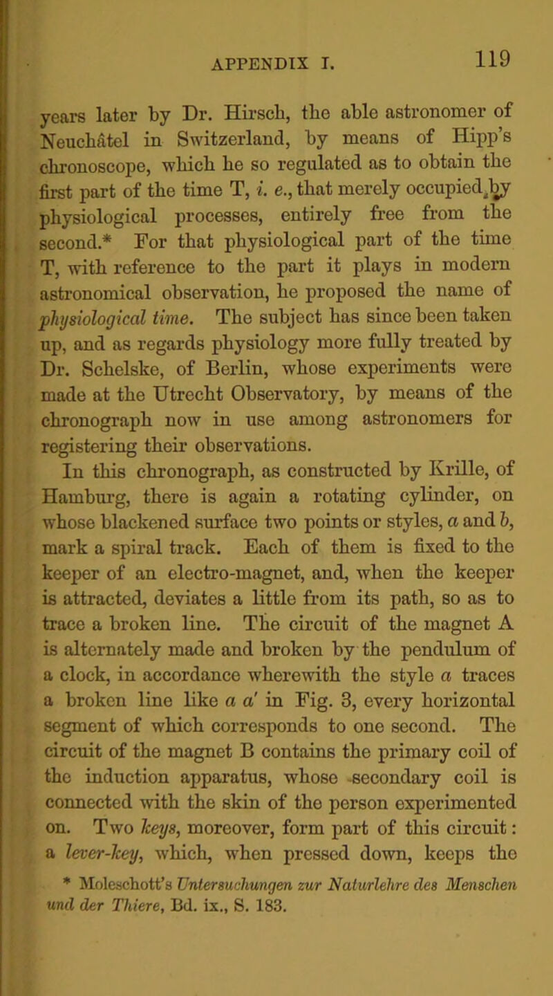 years later by Dr. Hirscb, the able astronomer of Neuchatcl in Switzerland, by means of Hipp’s chronoscope, which he so regulated as to obtain the first part of the time T, i. e., that merely occupied^ physiological processes, entirely free from the second* For that physiological part of the time T, with reference to the part it plays in modern astronomical observation, he proposed the name of physiological time. The subject has since been taken up, and as regards physiology more fully treated by Dr. Schelske, of Berlin, whose experiments were made at the Utrecht Observatory, by means of the chronograph now in use among astronomers for registering their observations. In this chronograph, as constructed by Krille, of Hamburg, there is again a rotating cylinder, on whose blackened surface two points or styles, a and h, mark a spiral track. Each of them is fixed to the keeper of an electro-magnet, and, when the keeper is attracted, deviates a little from its path, so as to trace a broken line. The circuit of the magnet A is alternately made and broken by the pendulum of a clock, in accordance wherewith the style a traces a broken line like a a' in Fig. 3, every horizontal segment of which corresponds to one second. The circuit of the magnet B contains the primary coil of (the induction apparatus, whose -secondary coil is connected with the skin of tho person experimented Ion. Two keys, moreover, form part of this circuit: a lever-key, which, when pressed down, keeps the * Molescliott’s Unlersucliungen zur Naturlehre des Mensclien und der Tliiere, Bd. ix., S. 183.