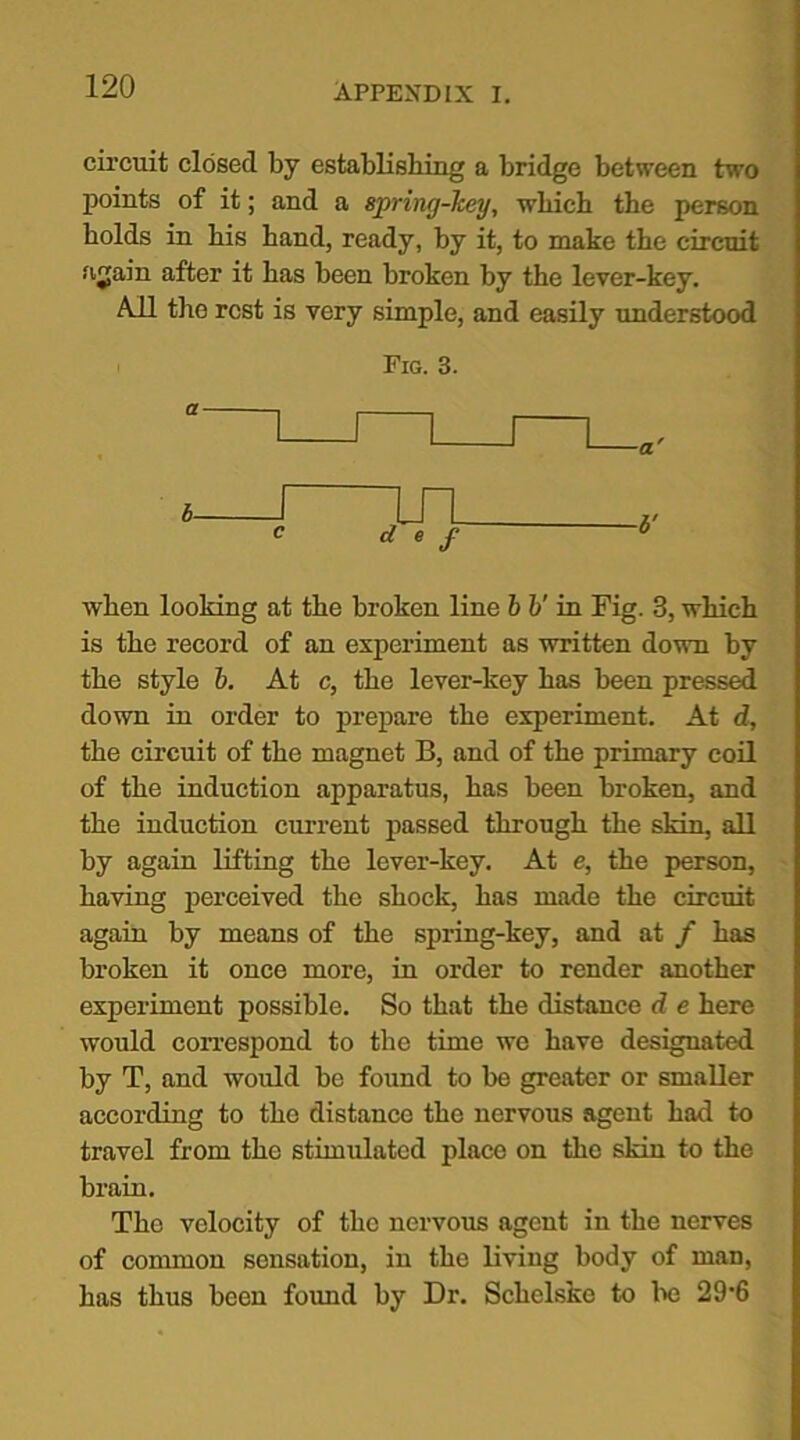 circuit closed by establishing a bridge between two points of it; and a spring-key, which the person holds in his hand, ready, by it, to make the circuit aain after it has been broken by the lever-key. All the rest is very simple, and easily understood Fig. 3. when looking at the broken line b V in Fig. 3, which is the record of an experiment as written down by the style b. At c, the lever-key has been pressed down in order to prepare the experiment. At d, the circuit of the magnet B, and of the primary coil of the induction apparatus, has been broken, and the induction current passed through the skin, all by again lifting the lever-key. At e, the person, having perceived the shock, has made the circuit again by means of the spring-key, and at / has broken it once more, in order to render another experiment possible. So that the distance d e here would correspond to the time we have designated by T, and would be found to be greater or smaller according to the distance the nervous agent had to travel from the stimulated place on the skin to the brain. The velocity of the nervous agent in the nerves of common sensation, in the living body of man, has thus been found by Dr. Schclske to be 29-6