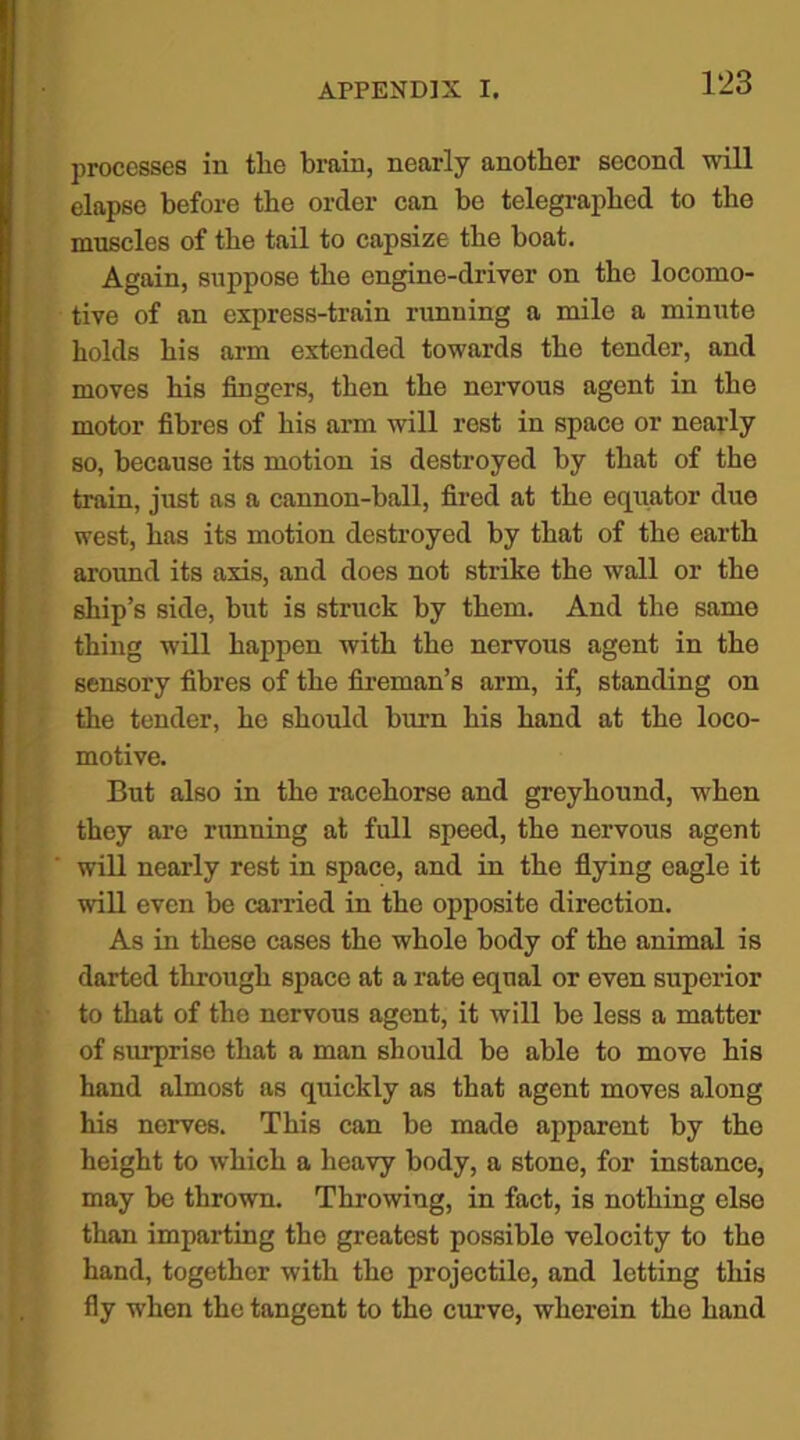 processes in the brain, nearly another second will elapse before the order can be telegraphed to the muscles of the tail to capsize the boat. Again, suppose the engine-driver on the locomo- tive of an express-train running a mile a minute holds his arm extended towards the tender, and moves his fingers, then the nervous agent in the motor fibres of his arm will rest in space or nearly so, because its motion is destroyed by that of the train, just as a cannon-ball, fired at the equator due west, has its motion destroyed by that of the earth around its axis, and does not strike the wall or the ship’s side, but is struck by them. And the same thing will happen with the nervous agent in the sensory fibres of the fireman’s arm, if, standing on the tender, he should burn his hand at the loco- motive. But also in the racehorse and greyhound, when they are running at full speed, the nervous agent will nearly rest in space, and in the flying eagle it will even be carried in the opposite direction. As in these cases the whole body of the animal is darted through space at a rate equal or even superior to that of the nervous agent, it will be less a matter of surprise that a man should bo able to move his hand almost as quickly as that agent moves along his nerves. This can be made apparent by the height to which a heavy body, a stone, for instance, may be thrown. Throwing, in fact, is nothing else than imparting the greatest possible velocity to the hand, together with the projectile, and letting this fly when the tangent to the curve, wherein the hand