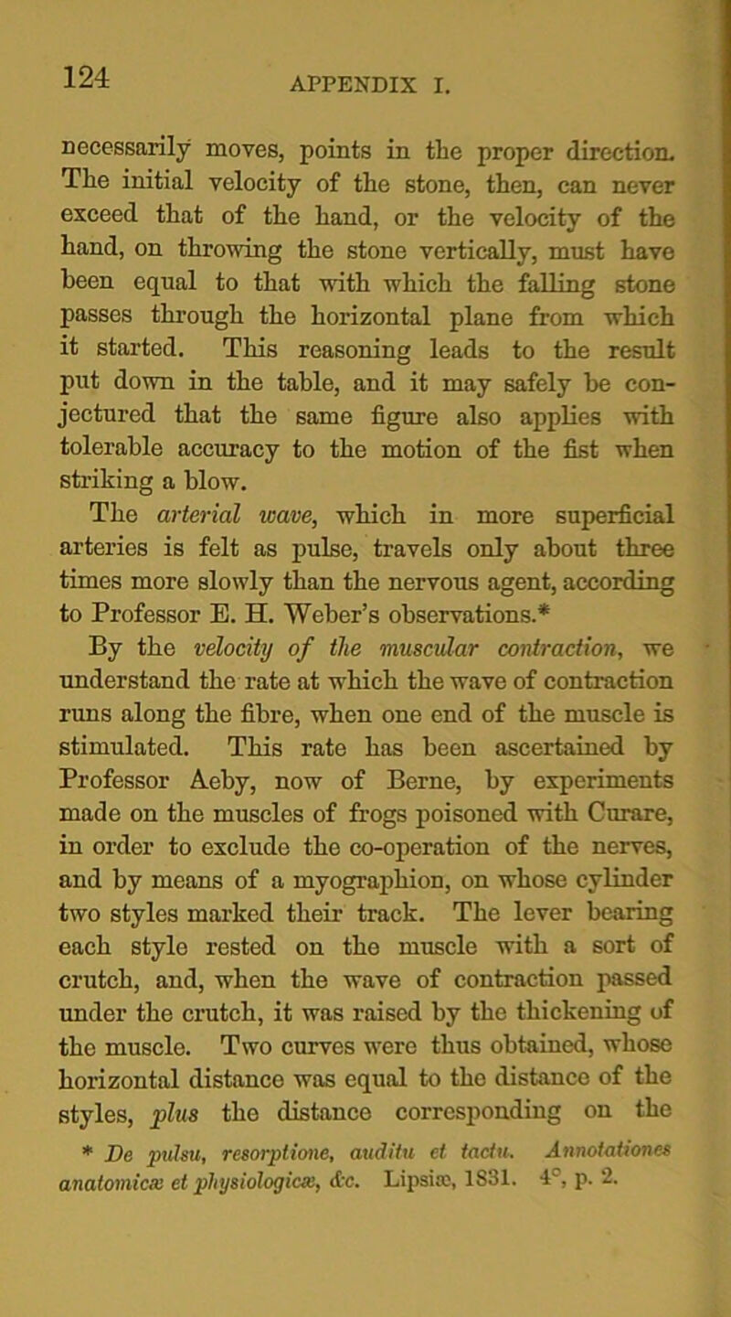 necessarily moves, points in the proper direction. The initial velocity of the stone, then, can never exceed that of the hand, or the velocity of the hand, on throwing the stone vertically, must have been equal to that with which the falling stone passes through the horizontal plane from which it started. This reasoning leads to the result put down in the table, and it may safely be con- jectured that the same figure also applies with tolerable accuracy to the motion of the fist when striking a blow. The arterial leave, which in more superficial arteries is felt as pulse, travels only about three times more slowly than the nervous agent, according to Professor E. H. Weber’s observations.* By the velocity of the muscular contraction, we understand the rate at which the wave of contraction runs along the fibre, when one end of the muscle is stimulated. This rate has been ascertained by Professor Aeby, now of Berne, by experiments made on the muscles of frogs poisoned with Curare, in order to exclude the co-operation of the nerves, and by means of a myographion, on whose cylinder two styles marked their track. The lever bearing each style rested on the muscle with a sort of crutch, and, when the wave of contraction passed under the crutch, it was raised by the thickening of the muscle. Two curves wrere thus obtained, whose horizontal distance was equal to the distance of the styles, plus the distance corresponding on the * De pulsu, resorptione, auditu et tadu. Annotationes anatomical et physiological, &c. Lipsitc, 1831. 1 , p. 2.