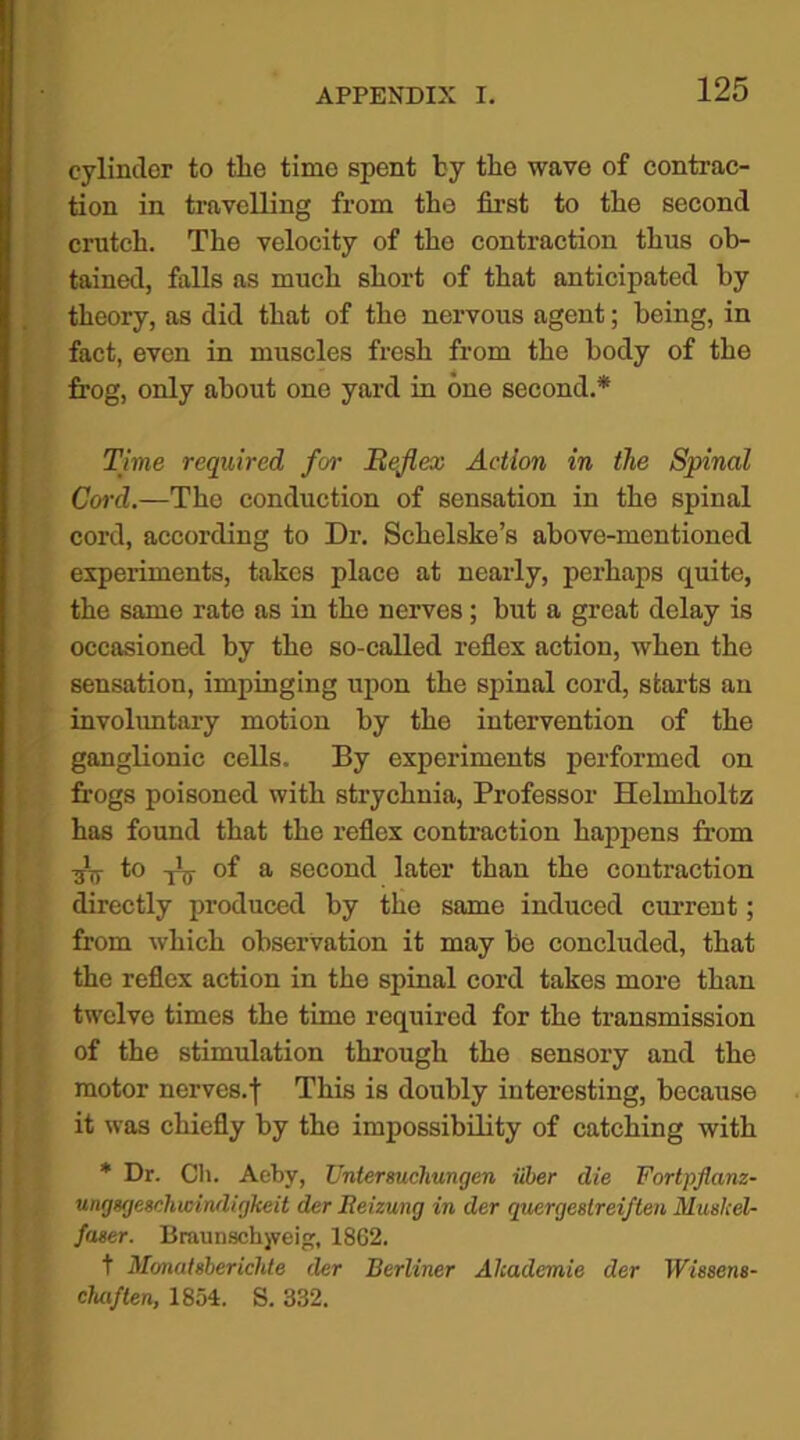 cylinder to tlie time spent by tiie wave of contrac- tion in travelling from the first to the second crutch. The velocity of the contraction thus ob- tained, falls as much short of that anticipated by theory, as did that of the nervous agent; being, in fact, even in muscles fresh from the body of the frog, only about one yard in one second.* Time required for Reflex Action in the Spinal Cord.—The conduction of sensation in the spinal cord, according to Dr. Schelske’s above-mentioned experiments, takes place at nearly, perhaps quite, the same rate as in the nerves; but a great delay is occasioned by the so-called reflex action, when the sensation, impinging upon the spinal cord, starts an involuntary motion by the intervention of the ganglionic cells. By experiments performed on frogs poisoned with strychnia, Professor Helmholtz has found that the reflex contraction happens from -ST! to -jV of a second later than the contraction directly produced by the same induced current; from which observation it may be concluded, that the reflex action in the spinal cord takes more than twelve times the time required for the transmission of the stimulation through the sensory and the motor nerves.I This is doubly interesting, because it was chiefly by the impossibility of catching with * Dr. Ch. Achy, Untersucliungen iiber die Fortpflanz- ungxjeachicindirjkeit der Beizung in der quergestreiften Muskel- faser. Braunschjveig, 1862. t Monatsberichte der Berliner Alcademie der IFi'ssens- cluiften, 1854. S. 332.
