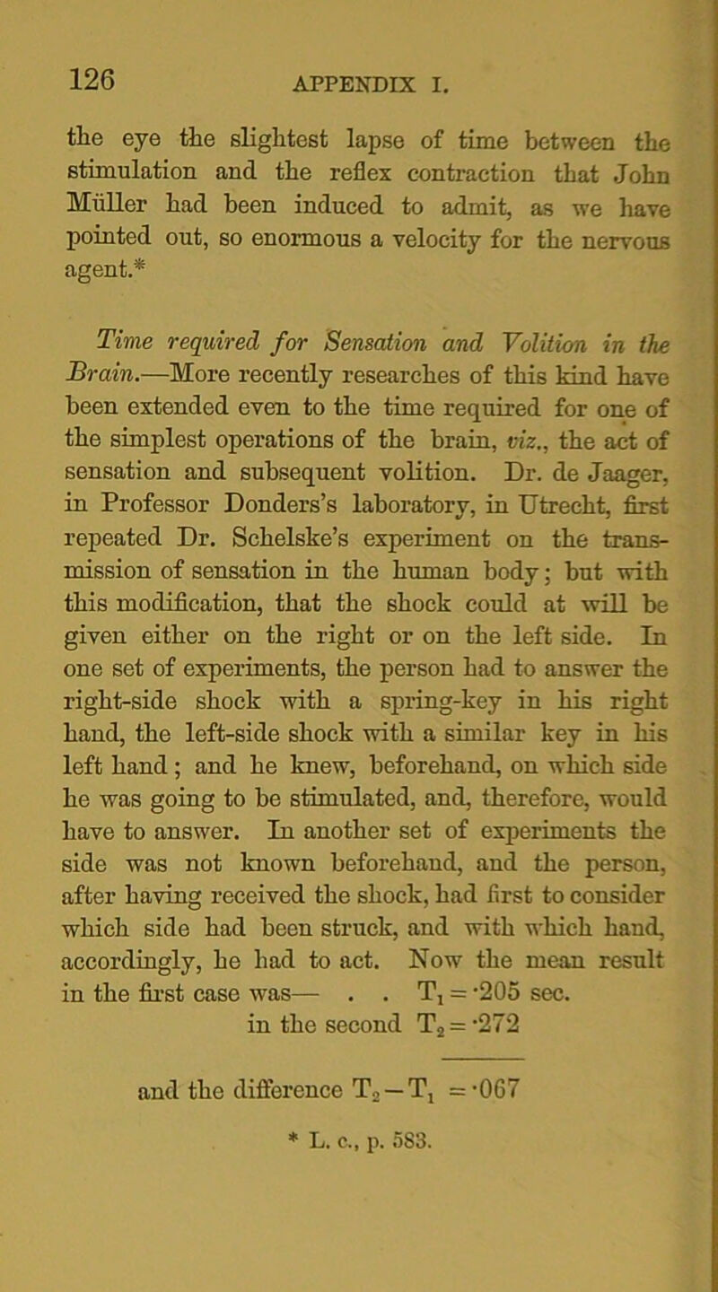 the eye the slightest lapse of time between the stimulation and the reflex contraction that John Muller had been induced to admit, as we have pointed out, so enormous a velocity for the nervous agent.* Time required for Sensation and Volition in the Brain.-—More recently researches of this kind have been extended even to the time required for one of the simplest operations of the brain, viz., the act of sensation and subsequent volition. Dr. de Jaager, in Professor Donders’s laboratory, in Utrecht, first repeated Dr. Schelske’s experiment on the trans- mission of sensation in the human body; but with this modification, that the shock could at will be given either on the right or on the left side. In one set of experiments, the person had to answer the right-side shock with a spring-key in his right hand, the left-side shock with a similar key in his left hand; and he knew, beforehand, on which side he was going to be stimulated, and, therefore, would have to answer. In another set of experiments the side was not known beforehand, and the person, after having received the shock, had first to consider which side had been struck, and with which hand, accordingly, he had to act. Now the mean result in the first case was— . . T, = -205 sec. in the second T2 = -272 and the difference T2 —=-067 * L. c., p. 5S3.