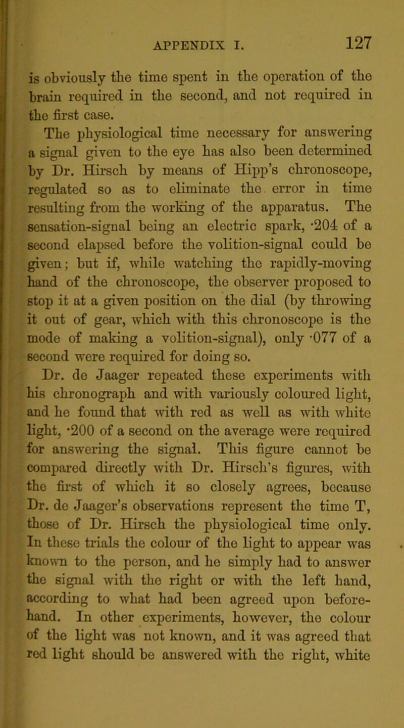 is obviously the time spent in the operation of the brain required in the second, and not required in the first case. The physiological time necessary for answering a Bignn,l given to the eye has also been determined by Dr. Hirsch by means of Hipp’s cbronoscope, regulated so as to eliminate the error in time resulting from the working of the apparatus. The sensation-signal being an electric spark, '204 of a second elapsed before the volition-signal could be given; but if, while watching the rapidly-moving hand of the chronoscope, the observer proposed to stop it at a given position on the dial (by throwing it out of gear, which with this chronoscope is the mode of making a volition-signal), only -077 of a second were required for doing so. Dr. de Jaager repeated these experiments with his chronograph and with variously coloured light, and he found that with red as well as with white light, -200 of a second on the average were required for answering the signal. This figure cannot be compared directly with Dr. Hirsch’s figures, with the first of which it so closely agrees, because Dr. de Jaager’s observations represent tho time T, those of Dr. Hirsch the physiological time only. In these trials the colour of the light to appear was known to the person, and he simply had to answer the signal with the right or with the left hand, according to what had been agreed upon before- hand. In other experiments, however, the colour of the light was not known, and it was agreed that red light should be answered with the right, white