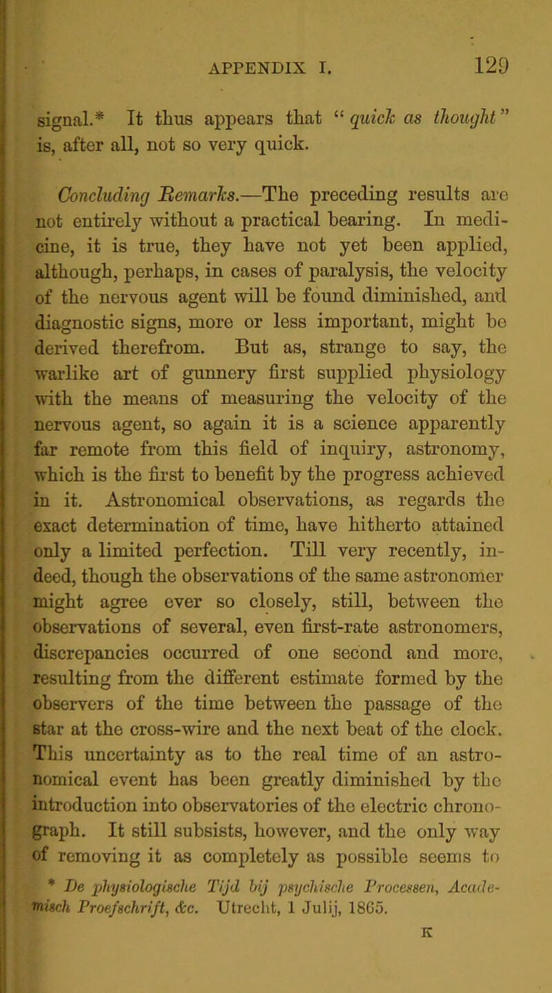 signal.* It thus appears that “ quick as thought ” is, after all, not so very quick. Concluding Remarks.—The preceding results are not entirely without a practical bearing. In medi- cine, it is true, they have not yet been applied, although, perhaps, in cases of paralysis, the velocity of the nervous agent mil be found diminished, and diagnostic signs, more or less important, might be derived therefrom. But as, strange to say, the warlike art of gunnery first supplied physiology with the means of measuring the velocity of the nervous agent, so again it is a science apparently far remote from this field of inquiry, astronomy, which is the first to benefit by the progress achieved in it. Astronomical observations, as regards the exact determination of time, have hitherto attained only a limited perfection. Till very recently, in- deed, though the observations of the same astronomer might agree ever so closely, still, between the observations of several, even first-rate astronomers, discrepancies occurred of one second and more, resulting from the different estimate formed by the observers of the time between the passage of the star at the cross-wire and the next beat of the clock. This uncertainty as to the real time of an astro- nomical event has been greatly diminished by the introduction into observatories of the electric chrono- graph. It still subsists, however, and the only way of removing it as completely as possible seems to * Be physiologieehe Tijd bij psy chiselte Processes, Acatle- ‘misch Proefschrift, &c. Utrecht, 1 Julij, 1865. K