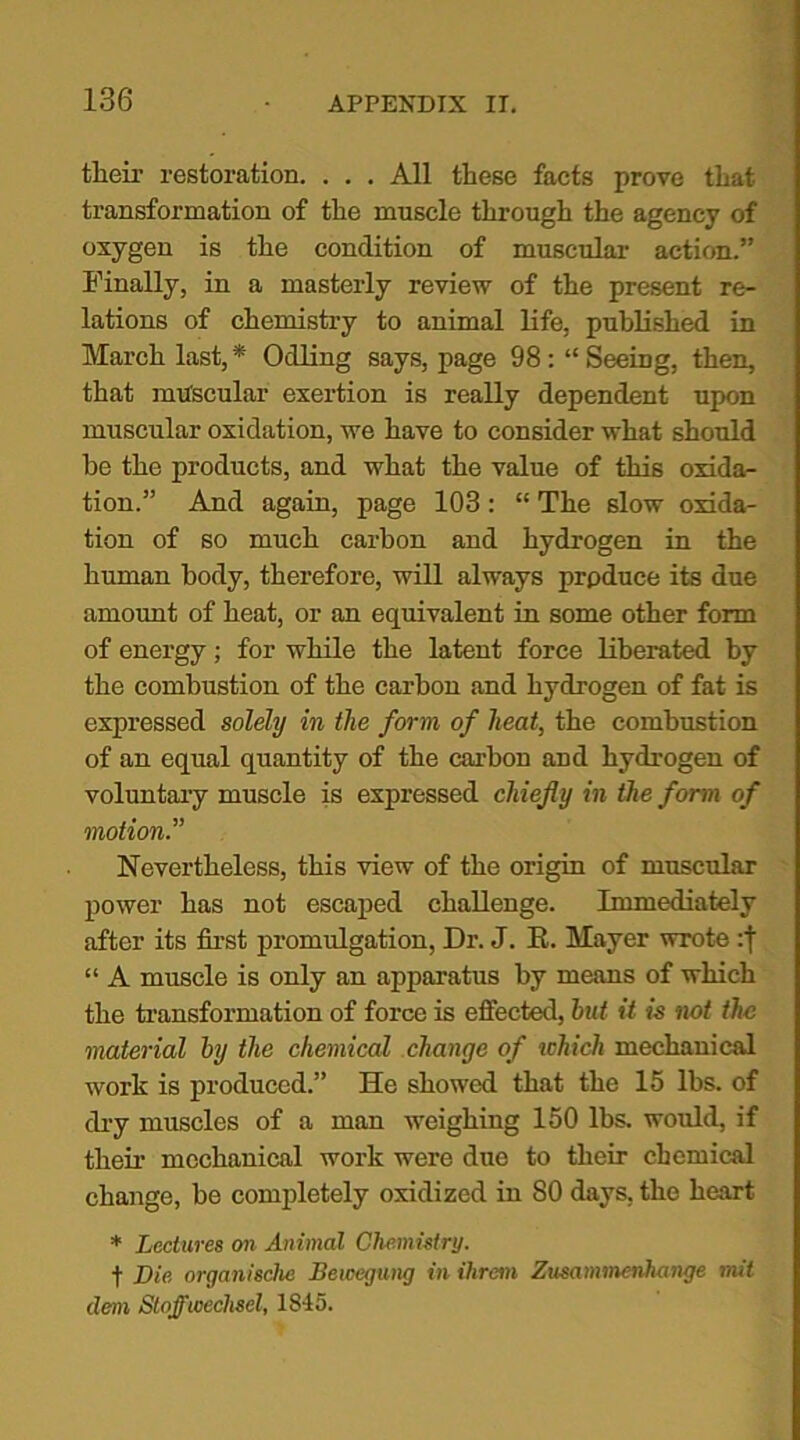 their restoration. . . . All these facts prove that transformation of the muscle through the agency of oxygen is the condition of muscular action.” Finally, in a masterly review of the present re- lations of chemistry to animal life, published in March last,* Odling says, page 98 Seeing, then, that muscular exertion is really dependent upon muscular oxidation, we have to consider what should he the products, and what the value of this oxida- tion.” And again, page 103: “ The slow oxida- tion of so much carbon and hydrogen in the human body, therefore, will always prpduce its due amount of heat, or an equivalent in some other form of energy; for while the latent force liberated by the combustion of the carbon and hydrogen of fat is expressed solely in the form of heat, the combustion of an equal quantity of the carbon and hydrogen of voluntary muscle is expressed chiefly in the form of motion.” Nevertheless, this view of the origin of muscular power has not escaped challenge. Immediately after its first promulgation, Dr. J. K. Mayer wrote :j “ A muscle is only an apparatus by means of which the transformation of force is effected, hat it is not the material by the chemical change of which mechanical work is produced.” He showed that the 15 lbs. of dry muscles of a man weighing 150 lbs. would, if their mechanical work were due to their chemical change, be completely oxidized in 80 days, the heart * Lectures on Animal Chemistry. f Die organisclie Bewegung in ihrem Zusammenhange t?tit deni Stoffioeclisel, 1815.