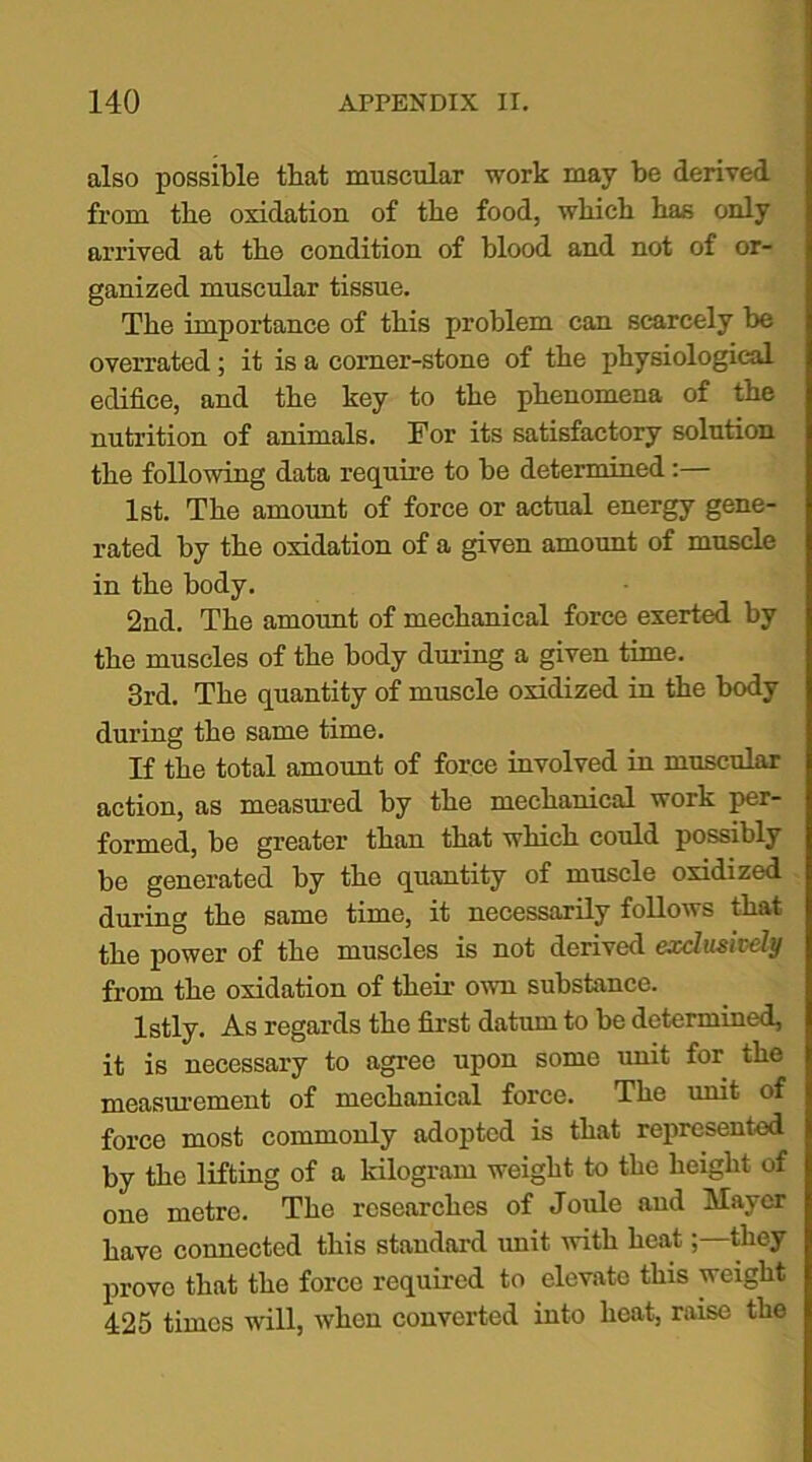 also possible that muscular work may be derived from the oxidation of the food, wbicb bas only arrived at tbe condition of blood and not of or- ganized muscular tissue. Tbe importance of tbis problem can scarcely be overrated; it is a corner-stone of tbe physiological edifice, and tbe key to tbe phenomena of tbe nutrition of animals. For its satisfactory solution tbe following data require to be determined:— 1st. Tbe amount of force or actual energy gene- rated by tbe oxidation of a given amount of muscle in tbe body. 2nd. Tbe amount of mechanical force exerted by tbe muscles of tbe body during a given time. 3rd. Tbe quantity of muscle oxidized in tbe body during tbe same time. If tbe total amount of force involved in muscular action, as measured by tbe mechanical work per- formed, be greater than that wbicb could possibly be generated by tbe quantity of muscle oxidized during tbe same time, it necessarily follows that tbe power of tbe muscles is not derived exclusively from tbe oxidation of their own substance. lstly. As regards tbe first datum to be determined, it is necessary to agree upon some unit for tbe measurement of mechanical force. Tbe unit of force most commonly adopted is that represented by tbe lifting of a kilogram weight to tbe height of one metre. Tbe researches of Joule and Mayer have connected tbis standard unit with beat; they prove that tbe force required to elevate this weight 425 times will, when converted into beat, raise tbe