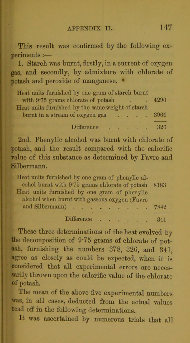 This result was confirmed by the following ex- periments :— 1. Starch was burnt, firstly, in a current of oxygen gas, and secondly, by admixture with chlorate of potash and peroxide of manganese. • Heat units furnished by one gram of starch burnt with 975 grams chlornto of potash . . 4290 Heat units furnished by the same weight of starch burnt in a stream of oxygen gas .... 3964 Difference 326 2nd. Phenylic alcohol was burnt with chlorate of potash, and the result compared with the calorific value of this substance as determined by Favre and Silbermann. Heat units furnished by one gram of phenylic al- cohol burnt with 975 grams chlorate of potash 8183 Heat units furnished by one gram of phenylic alcohol when burnt with gaseous oxygen ;Favrc and Silbermann) . 7842 Difference 341 These three determinations of the heat evolved by the decomposition of 9-75 grams of chlorate of pot- ash, furnishing the numbers 378, 326, and 341, agree as closely as eould be expected, when it is considered that all experimental errors are neces- sarily thrown upon the calorific value of the chlorate of potash. The mean of the above fivo experimental numbers was, in all cases, deducted from the actual values read off in the following determinations. It was ascertained by numerous trials that all