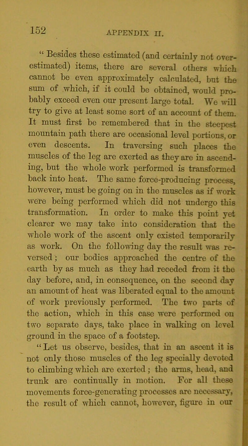 “ Besides these estimated (and certainly not over- estimated) items, there are several others which cannot he even approximately calculated, but the sum of which, if it could be obtained, would pro- bably exceed even our present large total. We will try to give at least some sort of an account of them. It must first be remembered that in the steepest mountain path there are occasional level portions, or even descents. In traversing such places the muscles of the leg are exerted as they are in ascend- ing, but the whole work performed is transformed back into heat. The same force-producing process, however, must be going on in the muscles as if work were being performed which did not undergo this transformation. In order to make this point yet clearer we may take into consideration that the whole work of the ascent only existed temporarily as work. On the following day the result was re- versed ; our bodies approached the centre of the earth by as much as they had receded from it the day before, and, in consequence, on the second day an amount of heat was liberated equal to the amount of work previously performed. The two parts of the action, which in this case were performed on two separate days, take place in walking on level ground in the space of a footstep. “ Let us observe, besides, that in an ascent it is not only those muscles of the leg specially devoted to climbing which are exerted; the arms, head, and trunk are continually in motion. For all these movements force-generating processes are necessary, the result of which cannot, however, figure in our