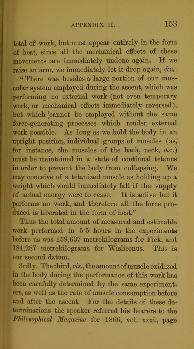 total of work, but must appear entirely in the form of heat, since all the mechanical effects of these movements are immediately undone again. If we raise an arm, we immediately let it drop again, &c. “ There was besides a large portion of our mus- cular system employed during the ascent, which was performing no external work (not even temporary work, or mechanical effects immediately reversed), but which ’cannot be employed without the same force-generating processes which render external work possible. As long as we hold the body in an upright position, individual groups of muscles (as, for instance, the muscles of the back, neck, &c.) must be maintained in a state of continual tetanus in order to prevent the body from collapsing. We may conceive of a tetanized muscle as holding up a weight which would immediately fall if the supply of actual energy were to cease. It is active but it performs no work, and therefore all the force pro- duced is liberated in the form of heat.” Thus the total amount of measured and estimable work performed in 5-5 hours in the experiments before us was 159,637 metrekilograms for Fick, and 184,287 metrekilograms for Wislicenus. This is our second datum. 3rdly. The third, viz., the amount of muscle oxidized in the body during the performance of this work has been carefully determined by the same experiment- ers, as well as the rate of muscle consumption before and after the ascent. For the details of these de- terminations the speaker referred his hearers to the Philosophical Mac/azine for 1866, vol. xxxi., page