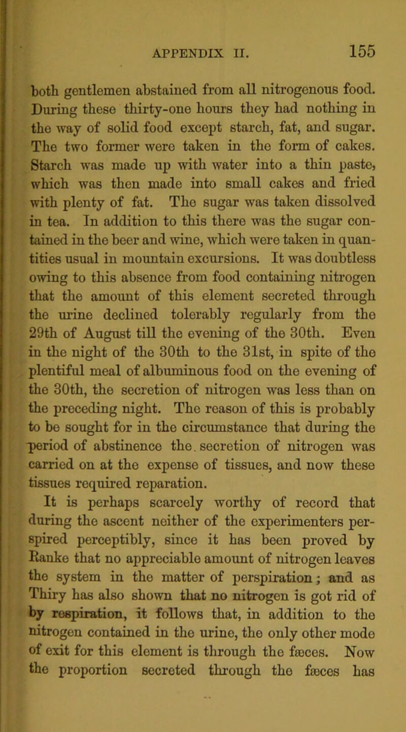 both gentlemen abstained from all nitrogenous food. During these thirty-one hours they had nothing in the way of solid food except starch, fat, and sugar. The two former were taken in the form of cakes. Starch was made up with water into a thin paste, which was then made into small cakes and fried with plenty of fat. The sugar was taken dissolved in tea. In addition to this there was the sugar con- tained in the beer and wine, which were taken in quan- tities usual in mountain excursions. It was doubtless owing to this absence from food containing nitrogen that the amount of this element secreted through the urine declined tolerably regularly from the 29th of August till the evening of tho 30th. Even in the night of the 30th to the 31st, in spite of the plentiful meal of albuminous food on the evening of the 30th, the secretion of nitrogen was less than on the preceding night. The reason of this is probably to bo sought for in the circumstance that during the period of abstinence the. secretion of nitrogen was carried on at the expense of tissues, and now these tissues required reparation. It is perhaps scarcely worthy of record that during the ascent neither of the experimenters per- spired perceptibly, since it has been proved by Ranke that no appreciable amount of nitrogen leaves the system in the matter of perspiration; and as Thiry has also shown that no nitrogen is got rid of by respiration, it follows that, in addition to the nitrogen contained in the urine, the only other mode of exit for this element is through the fasces. Now the proportion secreted through the fasces has