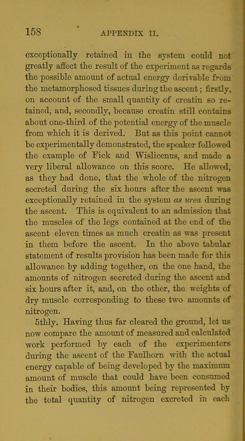 15S exceptionally retained in the system could not greatly affect the result of the experiment as regards the possible amount of actual energy derivable from the metamorphosed tissues during the ascent; firstly, on account of the small quantity of creatin so re- tained, and, secondly, because creatin still contains about one-third of the potential energy of the muscle from which it is derived. But as this point cannot be experimentally demonstrated, the speaker followed the example of Fick and Wislicenus, and made a very liberal allowance on this score. He allowed, as they had done, that the whole of the nitrogen secreted during the six horns after the ascent was exceptionally retained in the system as urea during the ascent. This is equivalent to an admission that the muscles of the legs contained at the end of the ascent eleven times as much creatin as was present in them before the ascent. In the above tabular statement of results provision has been made for this allowance by adding together, on the one hand, the amounts of nitrogen secreted during the ascent and six hours after it, and, on the other, the weights of dry muscle corresponding to these two amounts of nitrogen. 5thly. Having thus far cleared the ground, let us now compare the amount of measured and calculated work performed by each of the experimenters during the ascent of the Faulliom with the actual energy capable of being developed by the maximum amount of muscle that could have been consumed in their bodies, this amount being represented by the total quantity of nitrogen excreted in each