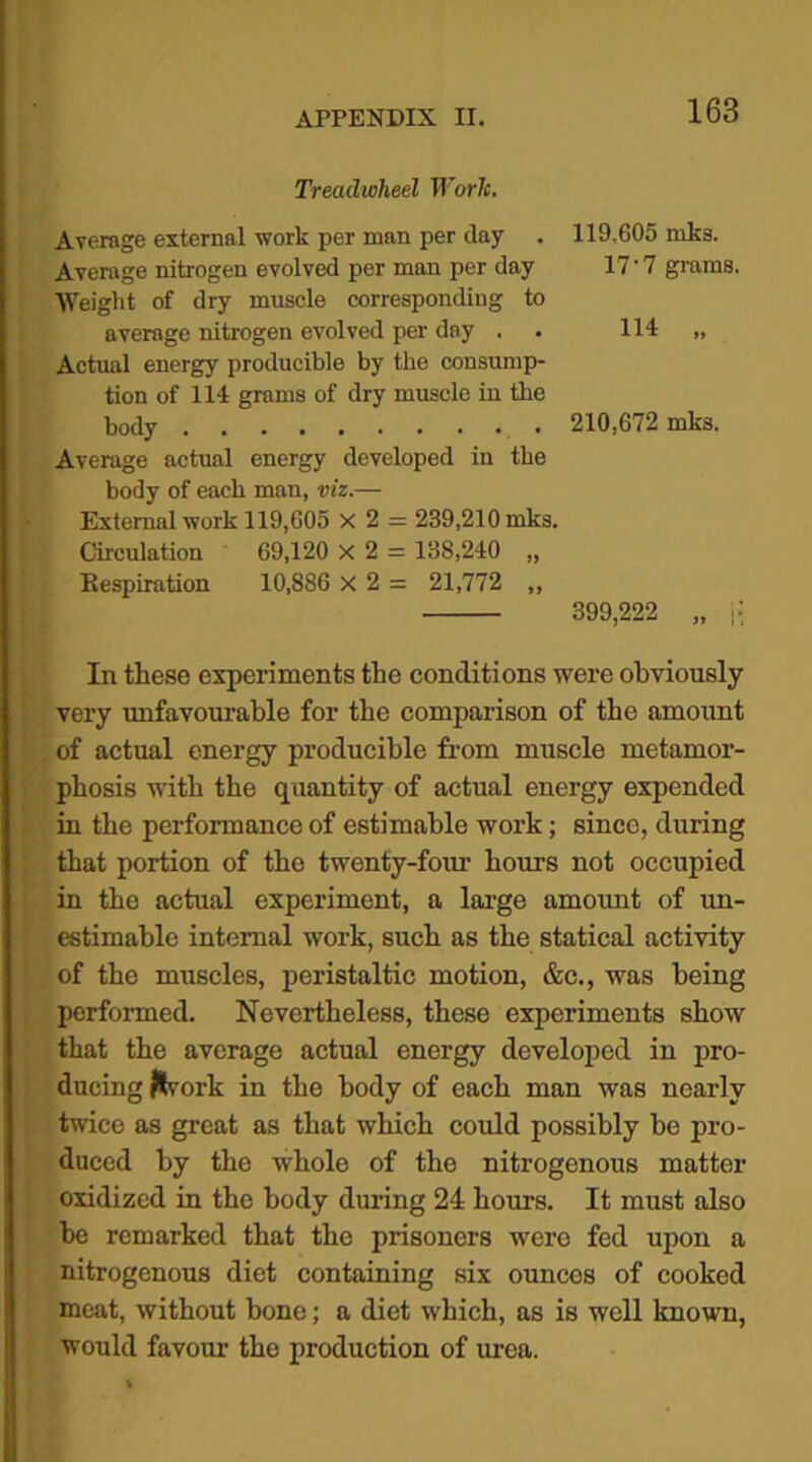 Treadwlieel Worlc. Average external work per man per day . 119,605 inks. Average nitrogen evolved per man per day 17'7 grams. Weight of dry muscle corresponding to average nitrogen evolved per day . 114 „ Actual energy producible by the consump- tion of 114 grams of dry muscle in the body 210,672 mks. Average actual energy developed in the body of each man, viz.— External work 119,605 x 2 = 239,210 mks. Circulation 69,120 X 2 = 138,240 „ Eespiration 10,886 x 2 = 21,772 ,, 399,222 „ j: In these experiments the conditions were obviously very unfavourable for the comparison of the amount of actual energy producible from muscle metamor- phosis with the quantity of actual energy expended in the performance of estimable work; since, during that portion of the twenty-four hours not occupied in the actual experiment, a large amount of un- estimable internal work, such as the statical activity of the muscles, peristaltic motion, &c., was being performed. Nevertheless, these experiments show that the average actual energy developed in pro- ducing ftvork in the body of each man was nearly twice as great as that which could possibly be pro- duced by the whole of the nitrogenous matter oxidized in the body during 24 hours. It must also be remarked that the prisoners were fed upon a nitrogenous diet containing six ounces of cooked meat, without bone; a diet which, as is well known, would favour the production of urea.