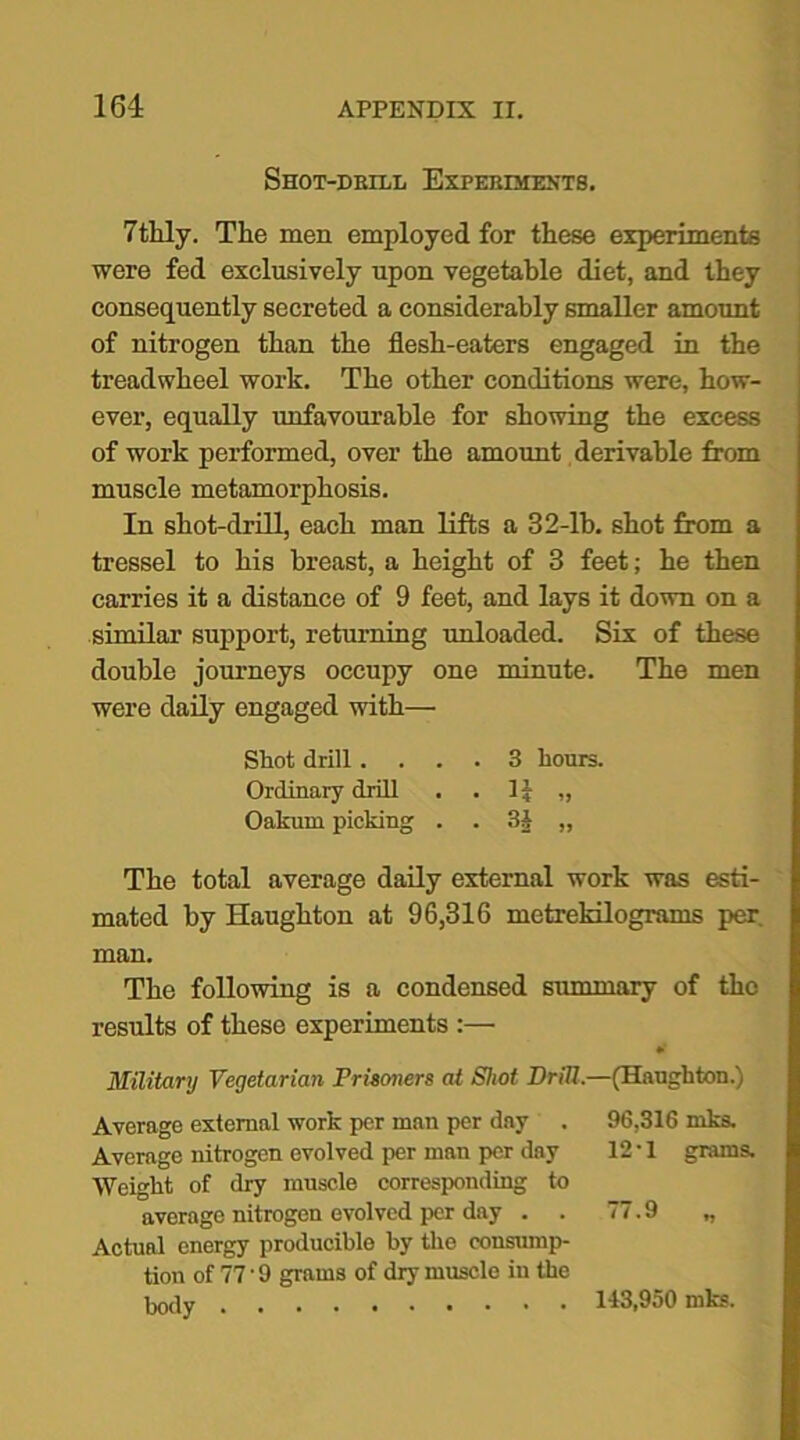 Shot-drill Experiments. 7thly. The men employed for these experiments were fed exclusively upon vegetable diet, and they consequently secreted a considerably smaller amount of nitrogen than the flesh-eaters engaged in the treadwheel work. The other conditions were, how- ever, equally unfavourable for showing the excess of work performed, over the amount derivable from muscle metamorphosis. In shot-drill, each man lifts a 32-lb. shot from a tressel to his breast, a height of 3 feet; he then carries it a distance of 9 feet, and lays it down on a similar support, returning unloaded. Six of these double journeys occupy one minute. The men were daily engaged with— Shot drill .... 3 hours. Ordinary drill . . 1£ „ Oakum picking . . 3i „ The total average daily external work was esti- mated by Haughton at 96,316 metrekilograms per. man. The following is a condensed summary of the results of these experiments :— Military Vegetarian Prisoners at Shot Drill.—(Haughton.) Average external work per man per day . 96,316 inks. Average nitrogen evolved per man per day 12 • 1 grams. Weight of dry muscle corresponding to average nitrogen evolved per day . . 77.9 ,, Actual energy producible by the consump- tion of 77'9 grams of dry muscle in the body 143,950 mks.