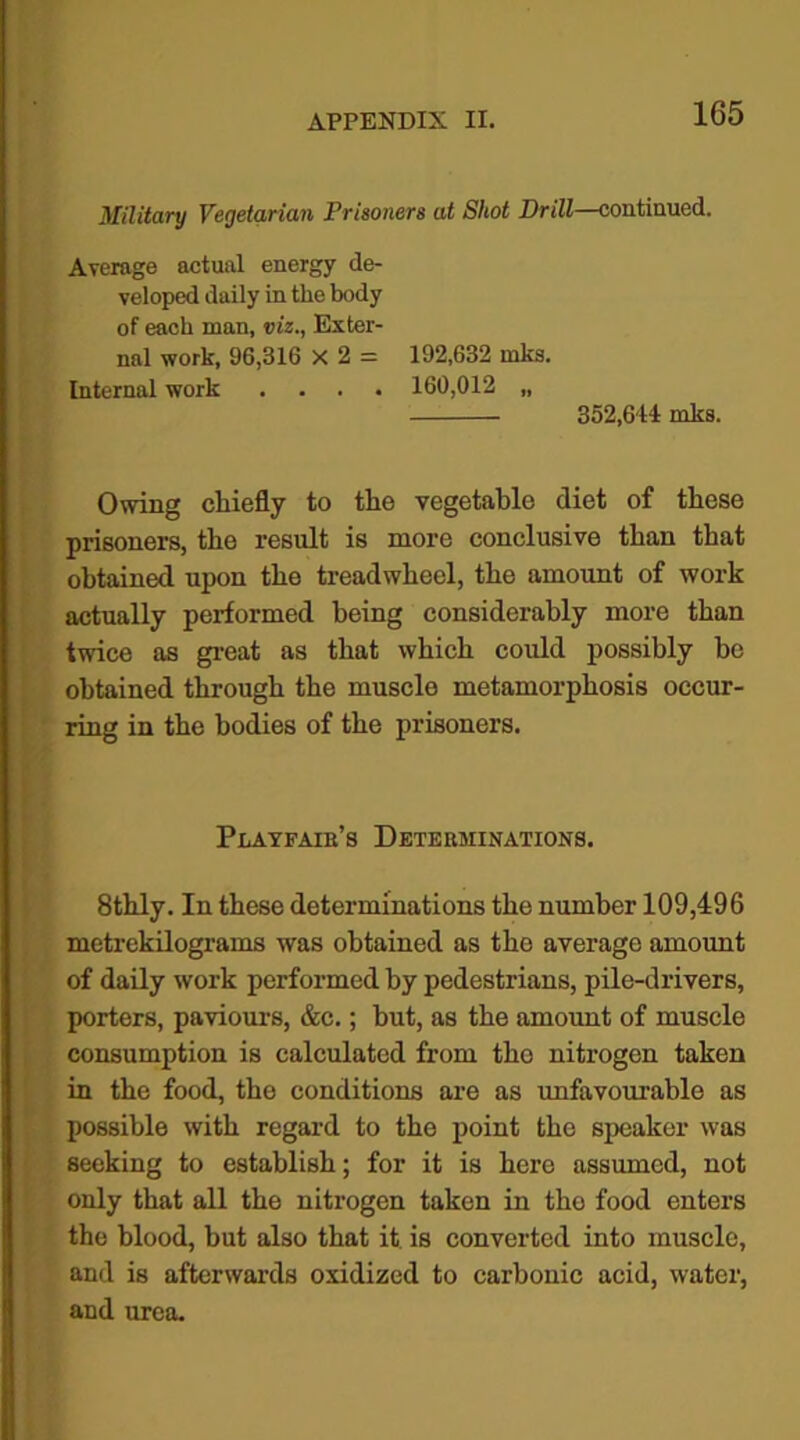 Military Vegetarian Prisoners at Shot Drill—continued. Average actual energy de- veloped daily in the body of each man, viz., Exter- nal work, 96,316 X 2 = 192,632 mks. Internal work .... 160,012 „ 352,614 mks. Owing chiefly to the vegetable diet of these prisoners, the result is more conclusive than that obtained upon the treadwheel, the amount of work actually performed being considerably more than twice as great as that which could possibly be obtained through the muscle metamorphosis occur- ring in the bodies of the prisoners. Playfaib’s Detekminations. 8thly. In these determinations the number 109,496 metrekilograms was obtained as the average amount of daily work performed by pedestrians, pile-drivers, porters, paviours, &c.; hut, as the amount of muscle consumption is calculated from the nitrogen taken in the food, the conditions are as unfavourable as possible with regard to the point the speaker was seeking to establish; for it is here assumed, not only that all the nitrogen taken in tho food enters the blood, but also that it is converted into muscle, and is afterwards oxidized to carbonic acid, water, and urea.