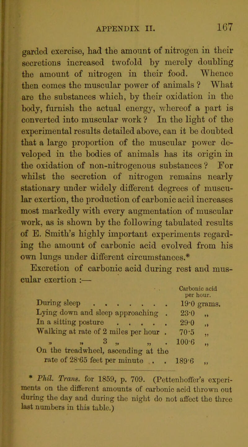 garded exercise, had the amount of nitrogen in their secretions increased twofold by merely doubling the amount of nitrogen in their food. Whence then comes the muscular power of animals ? What are the substances which, by their oxidation in the body, furnish the actual energy, whereof a part is converted into muscular work ? In the light of the experimental results detailed above, can it be doubted that a large proportion of the muscular power de- veloped in the bodies of animals has its origin in the oxidation of non-nitrogenous substances ? For whilst the secretion of nitrogen remains nearly stationary under widely different degrees of muscu- lar exertion, the production of carbonic acid increases most markedly with every augmentation of muscular work, as is shown by the following tabulated results of E. Smith’s highly important experiments regard- ing the amount of carbonic acid evolved from his own lungs under different circumstances.* Excretion of carbonic acid during rest and mus- cular exertion :— On the treadwheel, ascending at the rate of 28’65 feet per minute . . 189’6 * Phil. Trans. for 1859, p. 709. (Pettenhoffer’s experi- ments on the different amounts of carbonic acid thrown out during the day and during the night do not affect the three last numbers in this table.) Carbonic acid per hour. During sleep Lying down and sleep approaching . In a sitting posture Walking at rate of 2 miles per hour . . 70-5 ” . 100-6 „ 23-0 29-0 19-0 grams.