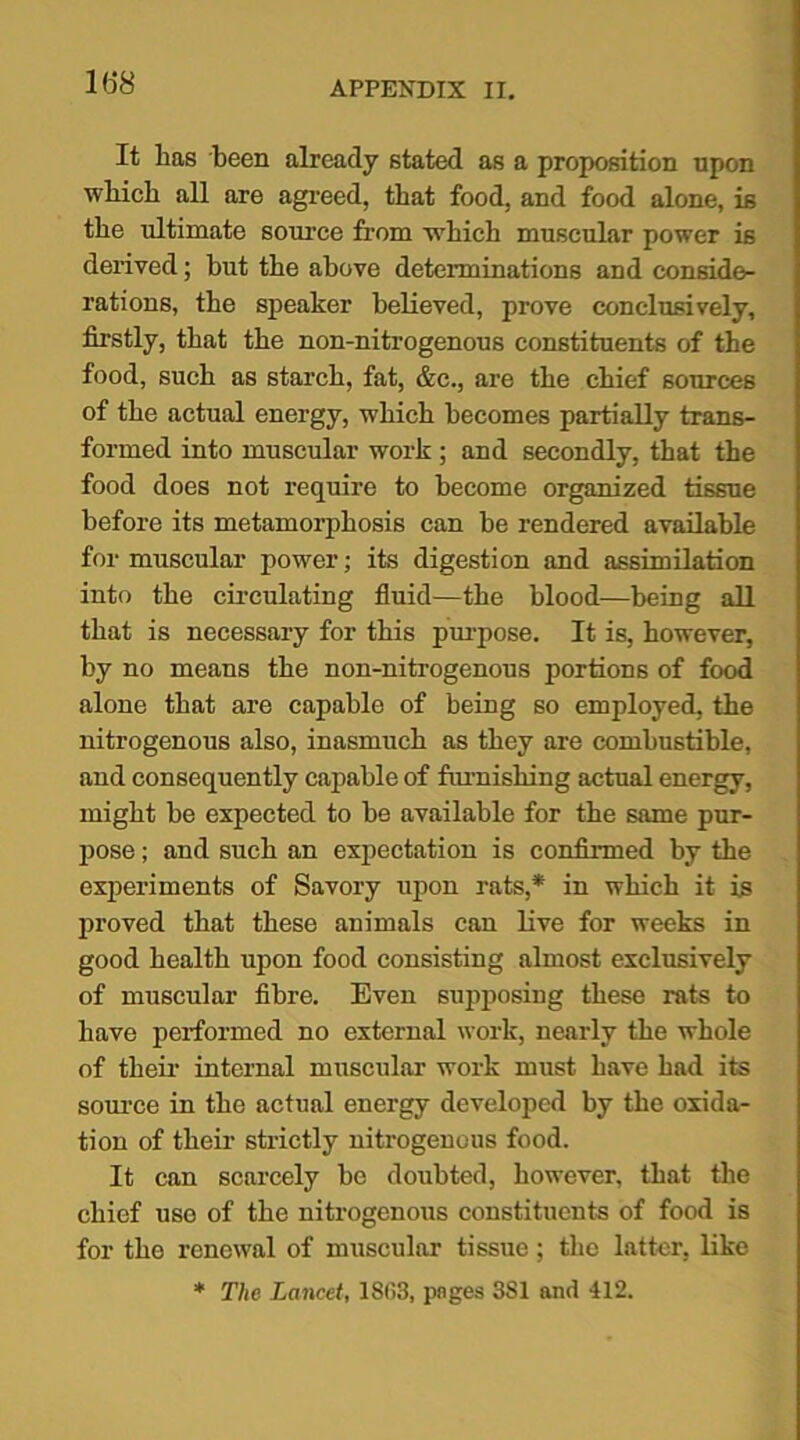 It lias been already stated as a proposition npon winch all are agreed, that food, and food alone, is the ultimate source from 'which muscular power is derived; hut the above determinations and conside- rations, the speaker believed, prove conclusively, firstly, that the non-nitrogenous constituents of the food, such as starch, fat, &c., are the chief sources of the actual energy, which becomes partially trans- formed into muscular work; and secondly, that the food does not require to become organized tissue before its metamorphosis can be rendered available for muscular power; its digestion and assimilation into the circulating fluid—the blood—being all that is necessary for this purpose. It is, however, by no means the non-nitrogenous portions of food alone that are capable of being so employed, the nitrogenous also, inasmuch as they are combustible, and consequently capable of furnishing actual energy, might be expected to be available for the same pur- pose ; and such an expectation is confirmed by the experiments of Savory upon rats,* in which it is proved that these animals can live for weeks in good health upon food consisting almost exclusively of muscular fibre. Even supposing these rats to have performed no external work, nearly the whole of their internal muscular work must have had its source in the actual energy developed by the oxida- tion of their strictly nitrogenous food. It can scarcely be doubted, however, that the chief use of the nitrogenous constituents of food is for the renewal of muscular tissue; the latter, like * The Lancet, 18(53, pages 3S1 and 412.