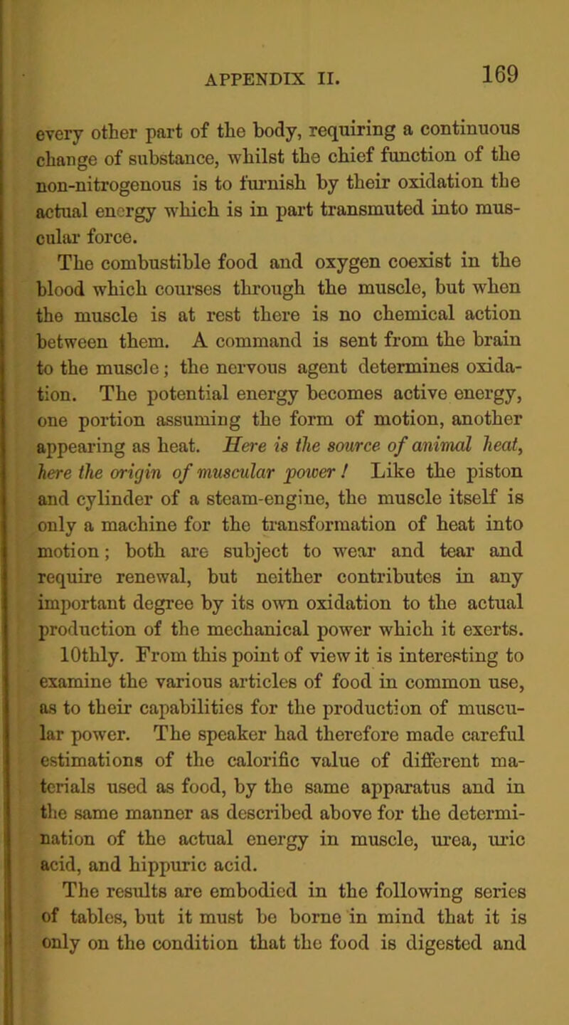 every other part of the body, requiring a continuous change of substance, whilst the chief function of the non-nitrogenous is to furnish by their oxidation the actual energy which is in part transmuted into mus- cular force. The combustible food and oxygen coexist in the blood which courses through the muscle, but when the muscle is at rest there is no chemical action between them. A command is sent from the brain to the muscle; the nervous agent determines oxida- tion. The potential energy becomes active energy, one portion assuming the form of motion, another appearing as heat. Here is the source of animal heat, here the origin of muscular power ! Like the piston and cylinder of a steam-engine, the muscle itself is only a machine for the transformation of heat into motion; both are subject to wear and tear and require renewal, but neither contributes in any important degree by its own oxidation to the actual production of the mechanical power which it exerts. lOthly. From this point of view it is interesting to examine the various articles of food in common use, as to their capabilities for the production of muscu- lar power. The speaker had therefore made careful estimations of the calorific value of different ma- terials used as food, by the same apparatus and in the same manner as described above for the determi- nation of the actual energy in muscle, urea, uric acid, and hippuric acid. The results are embodied in the following series of tables, but it must be borne in mind that it is only on the condition that the food is digested and