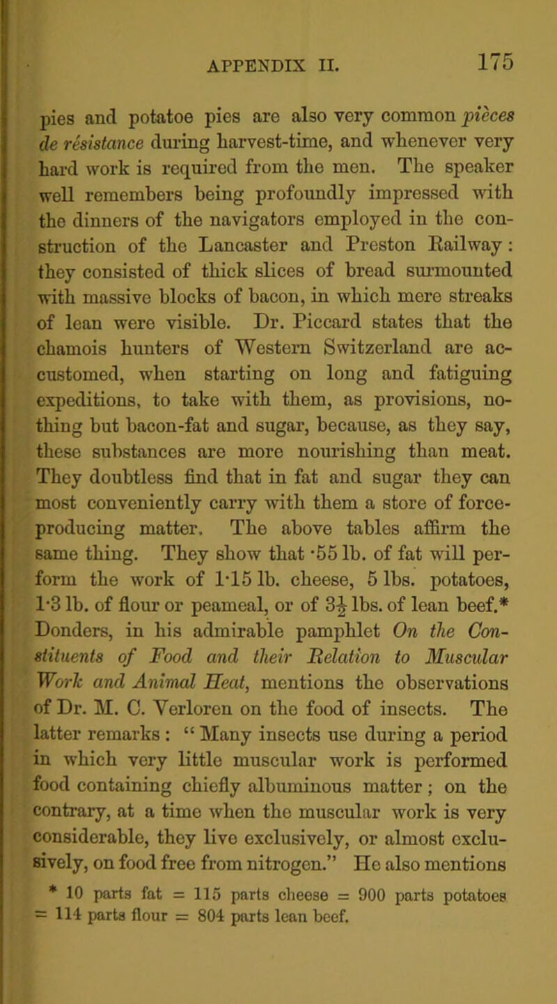 pies and potatoe pies are also very common pieces de resistance during harvest-time, and whenever very hard work is required from the men. The speaker well remembers being profoundly impressed with the dinners of the navigators employed in the con- struction of the Lancaster and Preston Railway: they consisted of thick slices of bread surmounted with massive blocks of bacon, in which mere streaks of lean were visible. Dr. Piccard states that the chamois hunters of Western Switzerland are ac- customed, when starting on long and fatiguing expeditions, to take with them, as provisions, no- thing but bacon-fat and sugar, because, as they say, these substances are more nourishing than meat. They doubtless find that in fat and sugar they can most conveniently carry with them a store of force- producing matter. The above tables affirm the same thing. They show that -55 lb. of fat will per- form the work of 1T5 lb. cheese, 5 lbs. potatoes, P3 lb. of flour or peamcal, or of 3J lbs. of lean beef.* Donders, in his admirable pamphlet On the Con- stituents of Food and their Relation to Muscular Work and Animal Heat, mentions the observations of Dr. M. C. Yerloren on the food of insects. The latter remarks : “ Many insects use during a period in which very little muscular work is performed food containing chiefly albuminous matter; on the contrary, at a time when the muscular work is very considerable, they live exclusively, or almost exclu- sively, on food free from nitrogen.” He also mentions * 10 parts fat = 115 parts cheese = 900 parts potatoes = 114 parts flour = 804 parts lean beef.