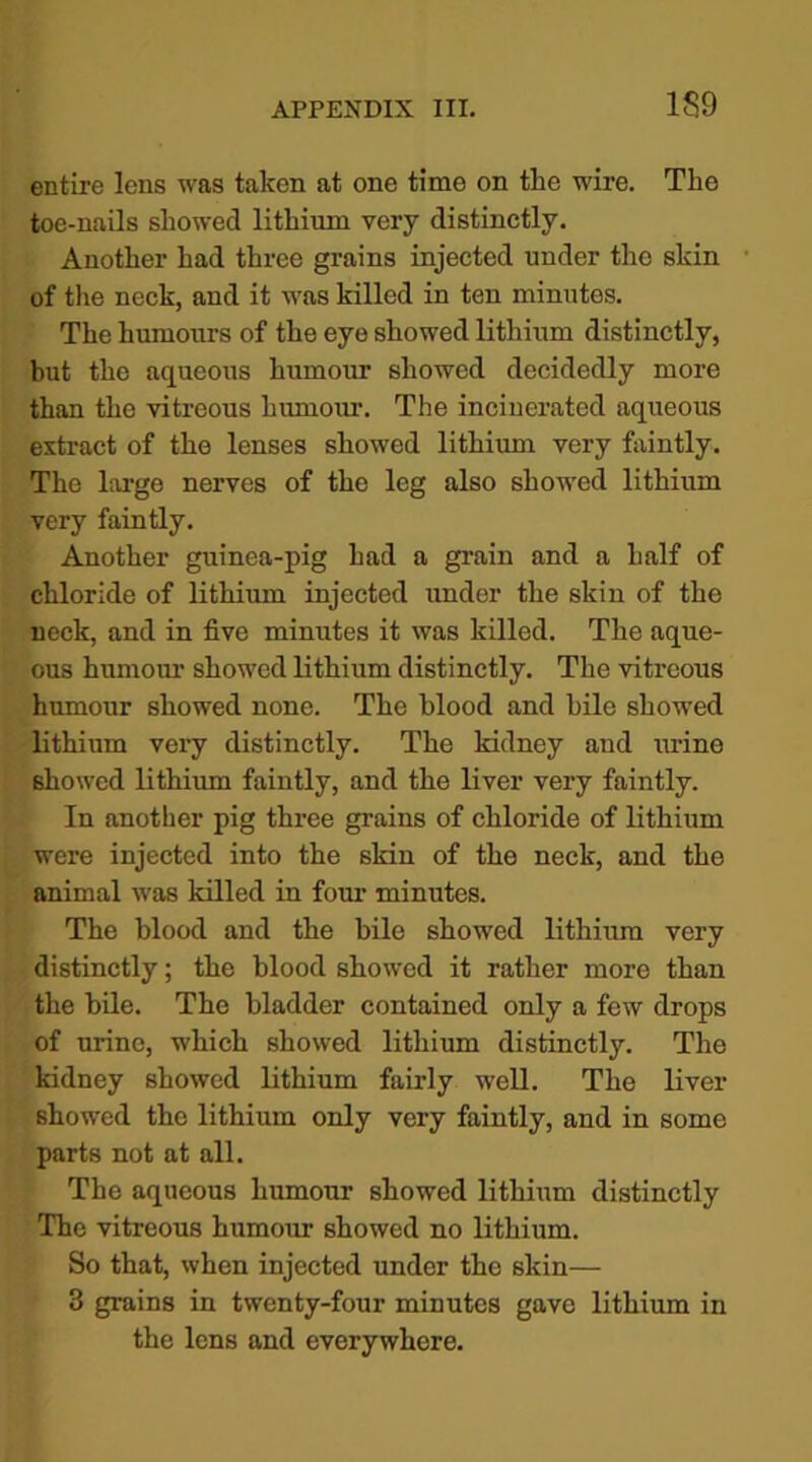 entire lens was taken at one time on the wire. The toe-nails showed lithium very distinctly. Another had three grains injected under the skin of the neck, and it was killed in ten minutes. The humours of the eye showed lithium distinctly, but the aqueous humour showed decidedly more than the vitreous humour. The incinerated aqueous extract of the lenses showed lithium very faintly. The large nerves of the leg also showed lithium very faintly. Another guinea-pig had a grain and a half of chloride of lithium injected under the skin of the neck, and in five minutes it was killed. The aque- ous humour showed lithium distinctly. The vitreous humour showed none. The blood and bile showed lithium very distinctly. The kidney and urine showed lithium faintly, and the liver very faintly. In another pig three grains of chloride of lithium were injected into the skin of the neck, and the animal was killed in form minutes. The blood and the bile showed lithium very distinctly; the blood showed it rather more than the bile. The bladder contained only a few drops of urine, which showed lithium distinctly. The kidney showed lithium fairly well. The liver showed the lithium only very faintly, and in some parts not at all. The aqueous humour showed lithium distinctly The vitreous humour showed no lithium. So that, when injected under the skin— 3 grains in twenty-four minutes gave lithium in the lens and everywhere.