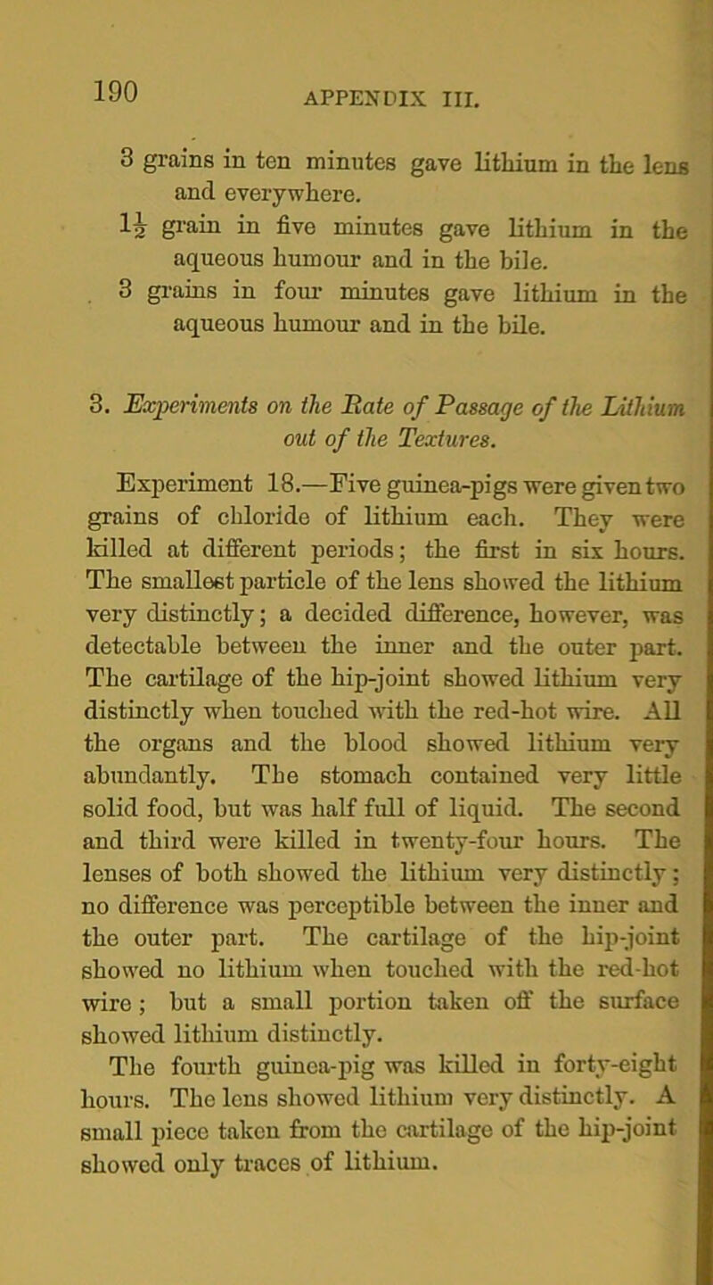3 grains in ten minutes gave lithium in the lens and everywhere. la grain in five minutes gave lithium in the aqueous humour and in the bile. 3 grains in four minutes gave lithium in the aqueous humour and in the bile. 3. Experiments on the Rate of Passage of the Lithium out of the Textures. Experiment 18.—Five guinea-pigs were given two grains of chloride of lithium each. They were killed at different periods; the first in six hours. The smallest particle of the lens showed the lithium very distinctly; a decided difference, however, was detectable between the inner and the outer part. The cartilage of the hip-joint showed lithium very distinctly when touched with the red-hot wire. All the organs and the blood showed lithium very abundantly. The stomach contained very little solid food, but was half full of liquid. The second and third were killed in twenty-four hours. The lenses of both showed the lithium very distinctly; no difference was perceptible between the inner and the outer part. The cartilage of the hip-joint showed no lithium when touched with the red-hot wire; but a small portion taken off the surface showed lithium distinctly. The fourth guinea-pig was killed in forty-eight hours. The lens showed lithium very distinctly. A small piece taken from the cartilage of the hip-joint showed only traces of lithium.