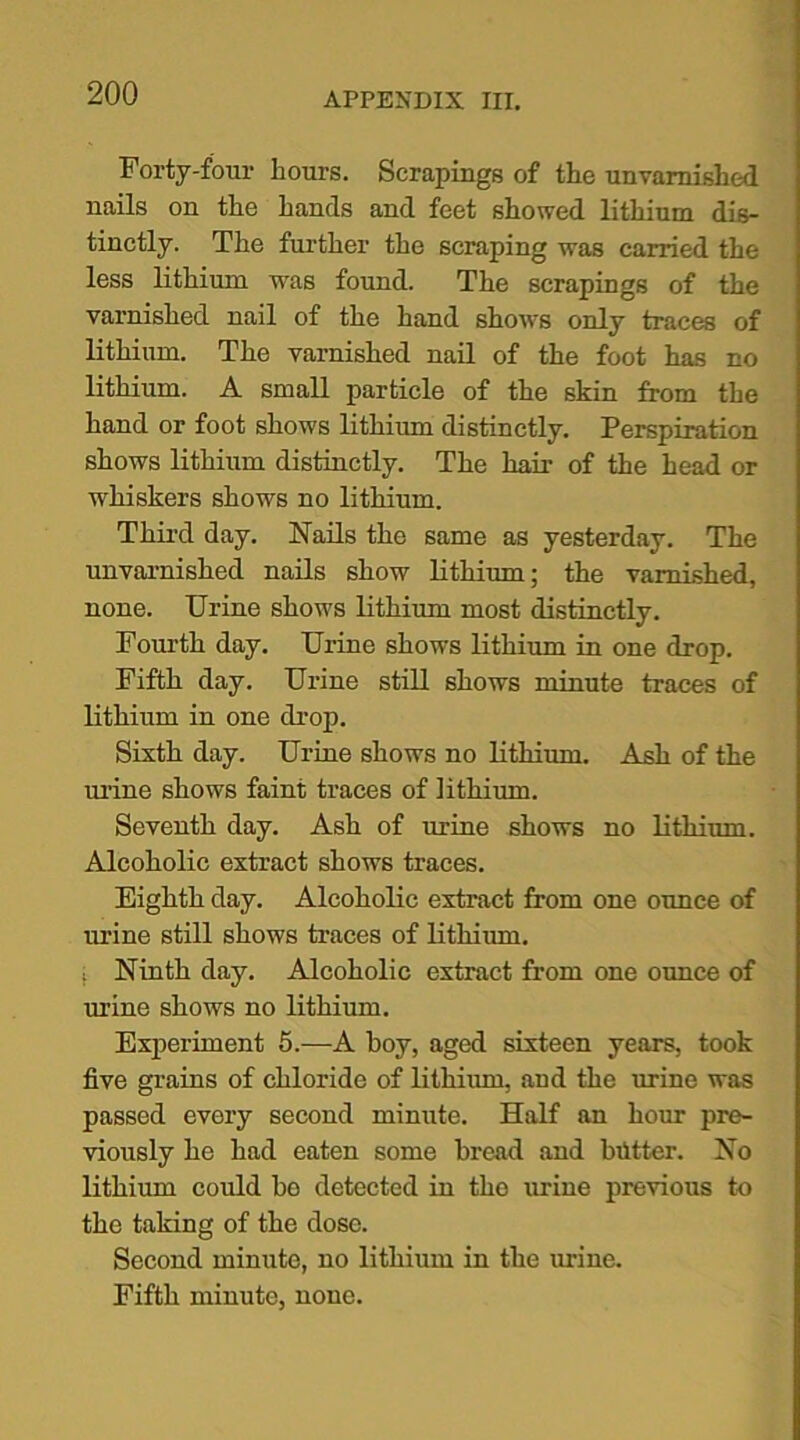 Forty-four hours. Scrapings of the unvarnished nails on the hands and feet showed lithium dis- tinctly. The further the scraping was carried the less lithium w'as found. The scrapings of the varnished nail of the hand shows only traces of lithium. The varnished nail of the foot has no lithium. A small particle of the skin from the hand or foot shows lithium distinctly. Perspiration shows lithium distinctly. The hair of the head or whiskers shows no lithium. Third day. Nails the same as yesterday. The unvarnished nails show lithium; the varnished, none. Urine shows lithium most distinctly. Fourth day. Urine shows lithium in one drop. Fifth day. Urine still shows minute traces of lithium in one drop. Sixth day. Urine shows no lithium. Ash of the urine shows faint traces of lithium. Seventh day. Ash of mine shows no lithium. Alcoholic extract shows traces. Eighth day. Alcoholic extract from one ounce of mine still shows traces of lithium. ; Ninth day. Alcoholic extract from one ounce of mine shows no lithium. Experiment 5.—A boy, aged sixteen years, took five grains of chloride of lithium, and the mine was passed every second minute. Half an horn pre- viously he had eaten some bread and blitter. No lithium could he detected in the mine previous to the taking of the dose. Second minute, no lithium in the urine. Fifth minute, none.