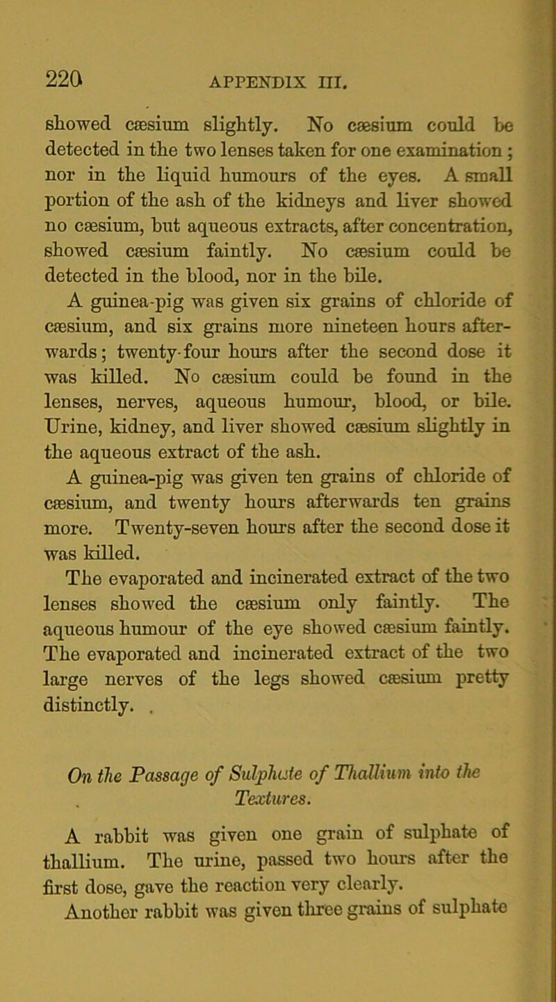 showed caesium slightly. No caesium could be detected in the two lenses taken for one examination ; nor in the liquid humours of the eyes. A small portion of the ash of the kidneys and liver showed no caesium, but aqueous extracts, after concentration, showed caesium faintly. No caesium could be detected in the blood, nor in the bile. A guinea-pig was given six grains of chloride of caesium, and six grains more nineteen hours after- wards; twenty-four hours after the second dose it was killed. No caesium could be found in the lenses, nerves, aqueous humour, blood, or bile. Urine, kidney, and liver showed caesium slightly in the aqueous extract of the ash. A guinea-pig was given ten grains of chloride of caesium, and twenty hours afterwards ten grains more. Twenty-seven hours after the second dose it was killed. The evaporated and incinerated extract of the two lenses showed the caesium only faintly. The aqueous humour of the eye showed caesium faintly. The evaporated and incinerated extract of the two large nerves of the legs showed caesium pretty distinctly. . On the Passage of Sulphate of Thallium into the Textures. A rabbit was given one grain of sulphate of thallium. The mine, passed two hours after the first dose, gave tho reaction very clearly. Another rabbit was given three grains of sulphate