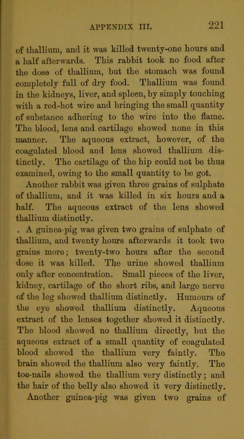 of thallium, and it was killed twenty-one hours and a half afterwards. This rabbit took no food after the dose of thallium, but the stomach was found completely full of dry food. Thallium was found in the kidneys, liver, and spleen, by simply touching with a red-hot wire and bringing the small quantity of substance adhering to the wire into the flame. The blood, lens and cartilage showed none in this manner. The aqueous extract, however, of the coagulated blood aud lens showed thallium dis- tinctly. The cartilage of the hip could not be thus examined, owing to the small quantity to be got. Another rabbit was given three grains of sulphate of thallium, and it was killed in six hours and a half. The aqueous extract of the lens showed thallium distinctly. . A guinea-pig was given two grains of sulphate of thallium, and twenty hours afterwards it took two grains more; twenty-two hours after the second dose it was killed. The urine showed thallium only after concentration. Small pieces of the liver, kidney, cartilage of the short ribs, and large nerve of the leg showed thallium distinctly. Humours of the eye showed thallium distinctly. Aqueous extract of the lenses together showed it distinctly. The blood showed no thallium directly, but the aqueous extract of a small quantity of coagulated blood showed the thallium very faintly. The brain showed the thallium also very faintly. The toe-nails showed the thallium very distinctly; and the ham of the belly also showed it very distinctly. Another guinea-pig was given two grains of